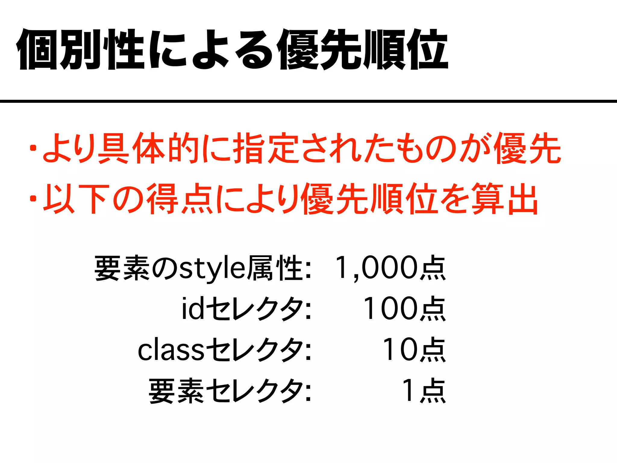 ・より具体的に指定されたものが優先
・以下の得点により優先順位を算出
個別性による優先順位
要素のstyle属性:
idセレクタ:
classセレクタ:
要素セレクタ:
1,000点
0,100点
0,010点
0,001点
 