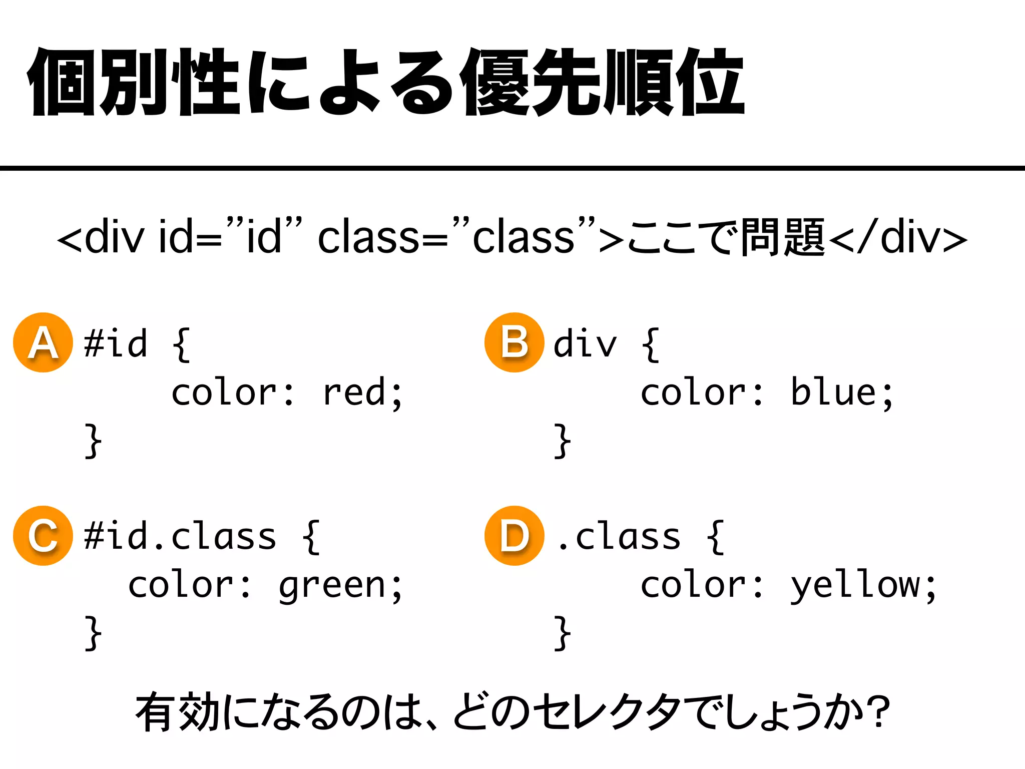 <div id=”id” class=”class”>ここで問題</div>
#id {
color: red;
}
#id.class {
color: green;
}
個別性による優先順位
div {
color: blue;
}
.class {
color: yellow;
}
A B
C D
有効になるのは、どのセレクタでしょうか？
 