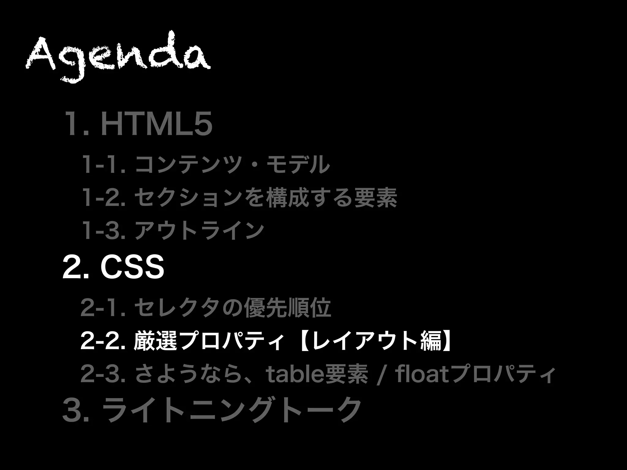 Agenda
1. HTML5
1-1. コンテンツ・モデル
1-2. セクションを構成する要素
1-3. アウトライン
2. CSS
2-1. セレクタの優先順位
2-2. 厳選プロパティ【レイアウト編】
2-3. さようなら、table要素 / ﬂoatプロパティ
3. ライトニングトーク
 