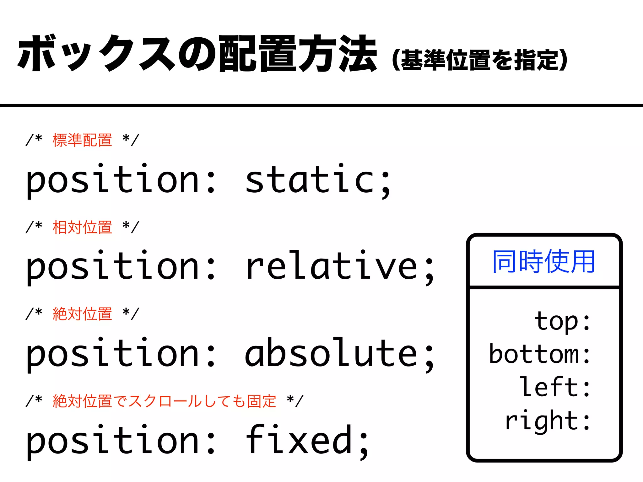 /* 標準配置 */
position: static;
/* 相対位置 */
position: relative;
/* 絶対位置 */
position: absolute;
/* 絶対位置でスクロールしても固定 */
position: fixed;
ボックスの配置方法（基準位置を指定）
top:
bottom:
left:
right:
同時使用
 