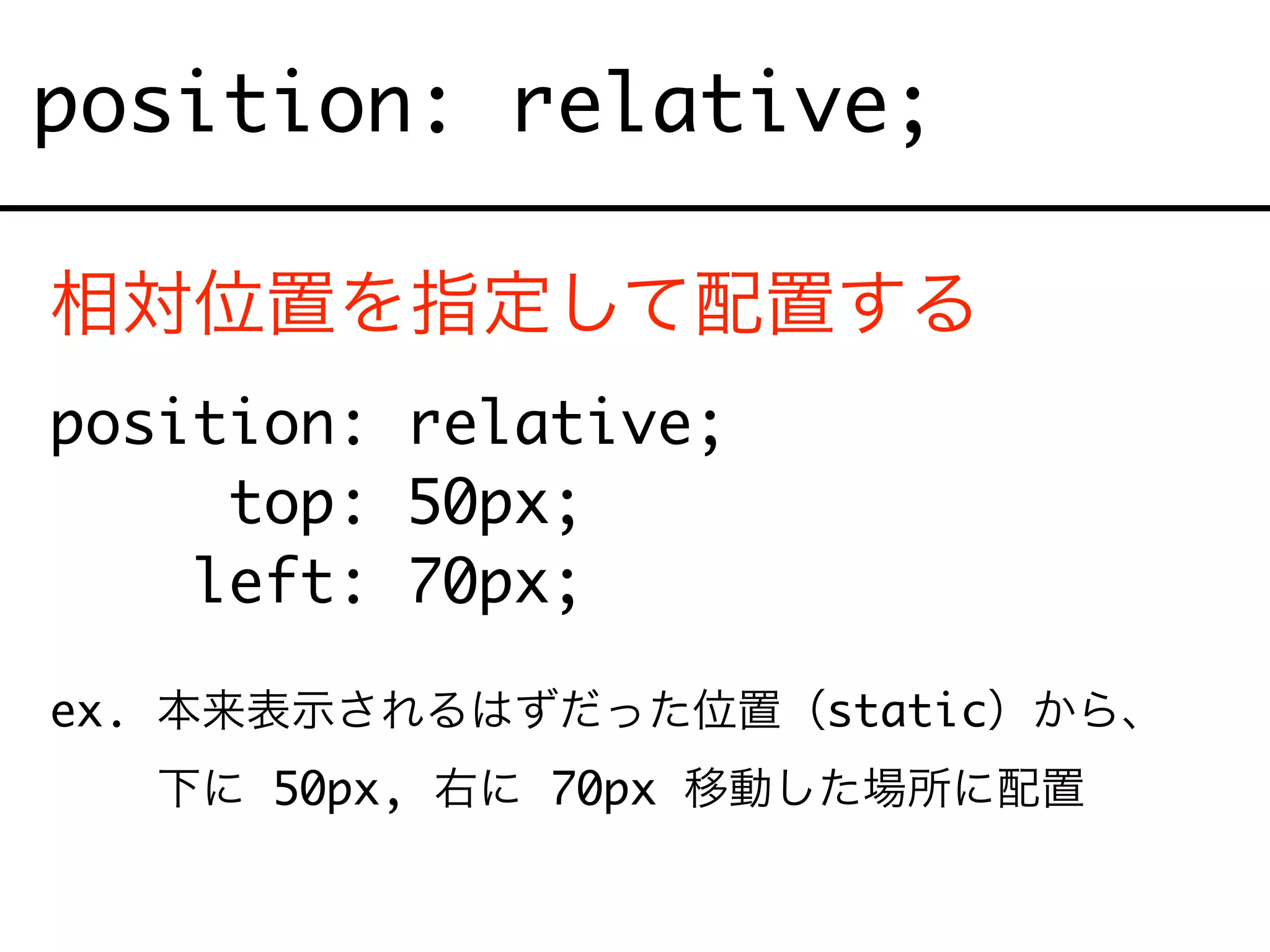 position: relative;
相対位置を指定して配置する
position: relative;
top: 50px;
left: 70px;
ex. 本来表示されるはずだった位置（static）から、
ex. 下に 50px, 右に 70px 移動した場所に配置
 