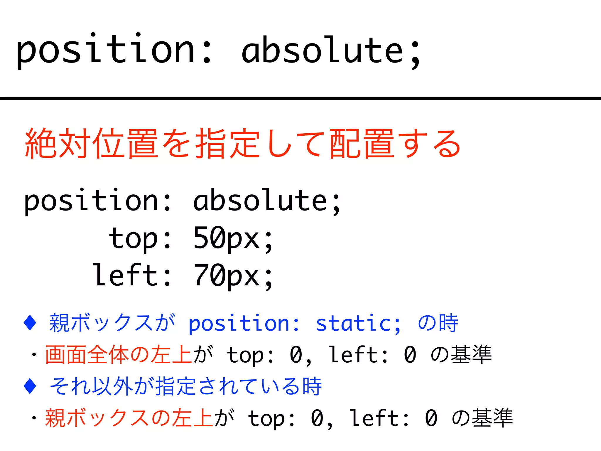 position: absolute;
絶対位置を指定して配置する
position: absolute;
top: 50px;
left: 70px;
! 親ボックスが position: static; の時
・画面全体の左上が top: 0, left: 0 の基準
! それ以外が指定されている時
・親ボックスの左上が top: 0, left: 0 の基準
 