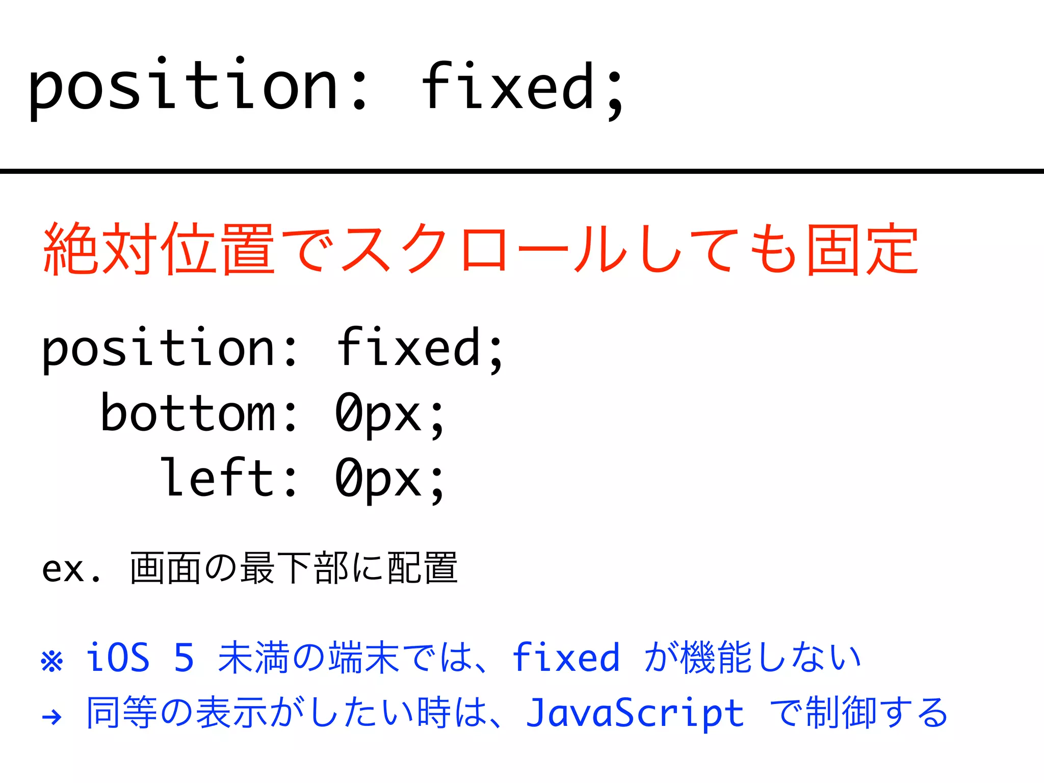 position: fixed;
絶対位置でスクロールしても固定
position: fixed;
bottom: 0px;
left: 0px;
ex. 画面の最下部に配置
※ iOS 5 未満の端末では、fixed が機能しない
# 同等の表示がしたい時は、JavaScript で制御する
 