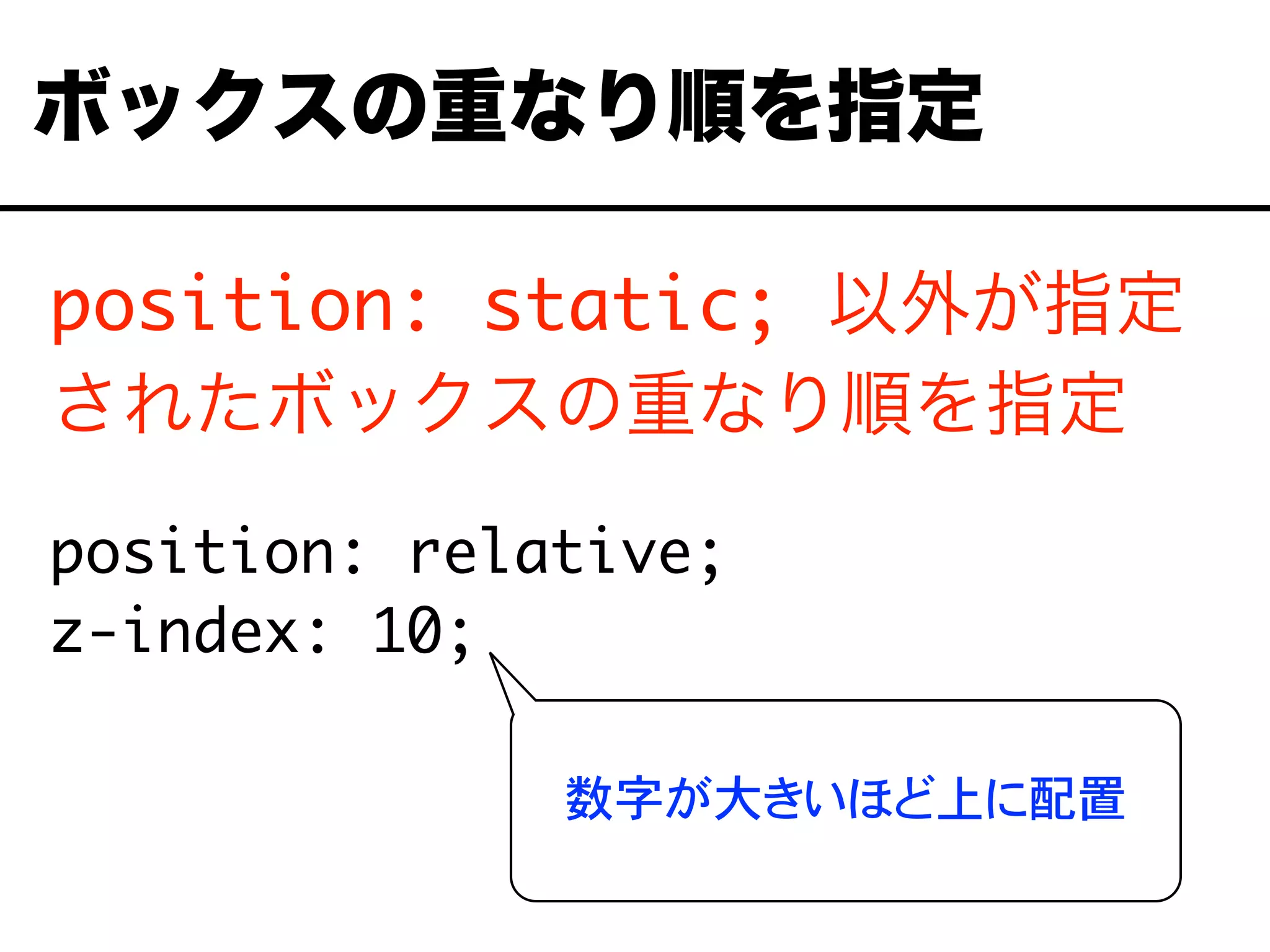 position: static; 以外が指定
されたボックスの重なり順を指定
position: relative;
z-index: 10;
ボックスの重なり順を指定
数字が大きいほど上に配置
 