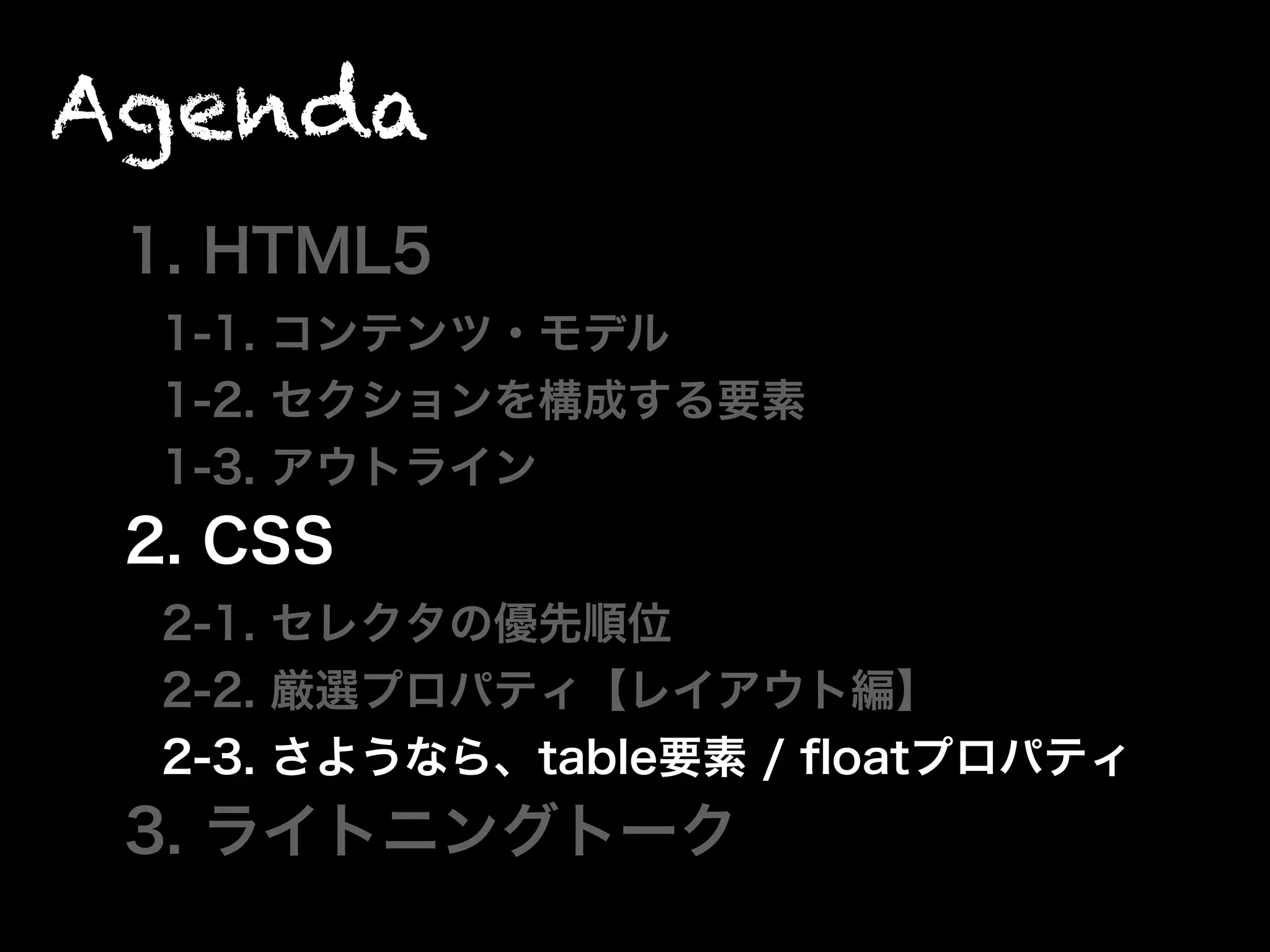Agenda
1. HTML5
1-1. コンテンツ・モデル
1-2. セクションを構成する要素
1-3. アウトライン
2. CSS
2-1. セレクタの優先順位
2-2. 厳選プロパティ【レイアウト編】
2-3. さようなら、table要素 / ﬂoatプロパティ
3. ライトニングトーク
 