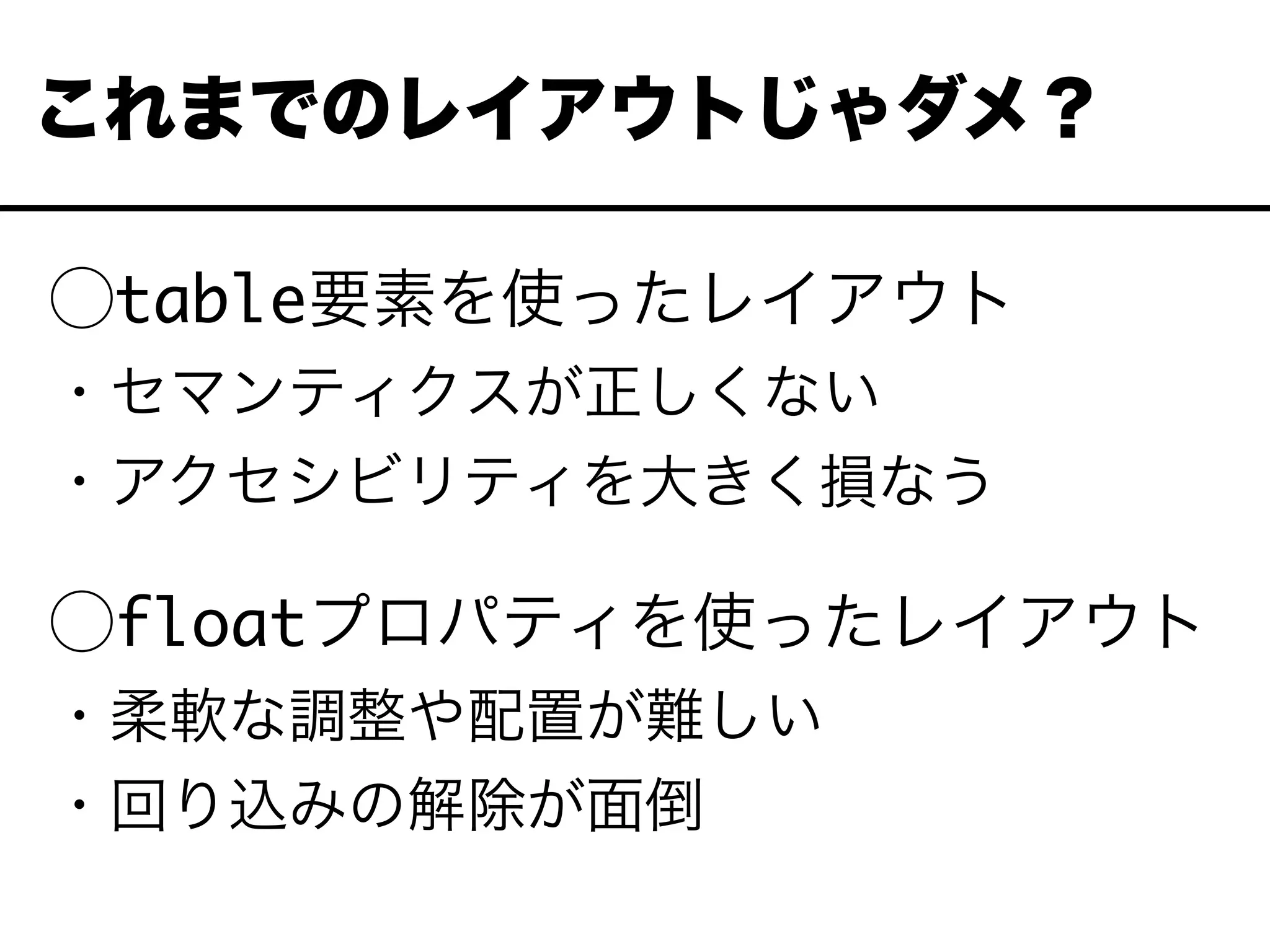 ⃝table要素を使ったレイアウト
・セマンティクスが正しくない
・アクセシビリティを大きく損なう
⃝floatプロパティを使ったレイアウト
・柔軟な調整や配置が難しい
・回り込みの解除が面倒
これまでのレイアウトじゃダメ？
 