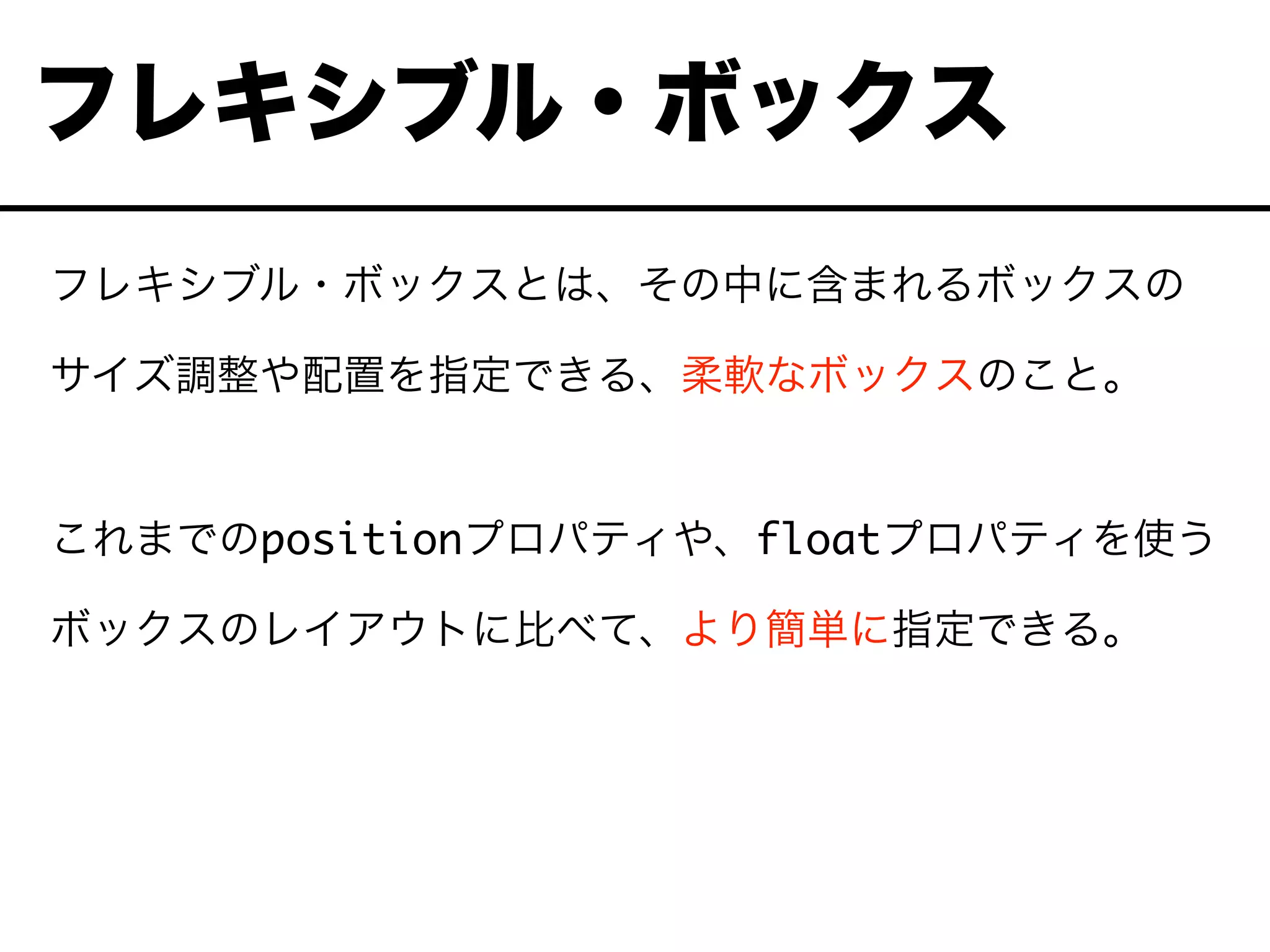 フレキシブル・ボックスとは、その中に含まれるボックスの
サイズ調整や配置を指定できる、柔軟なボックスのこと。
これまでのpositionプロパティや、floatプロパティを使う
ボックスのレイアウトに比べて、より簡単に指定できる。
フレキシブル・ボックス
 