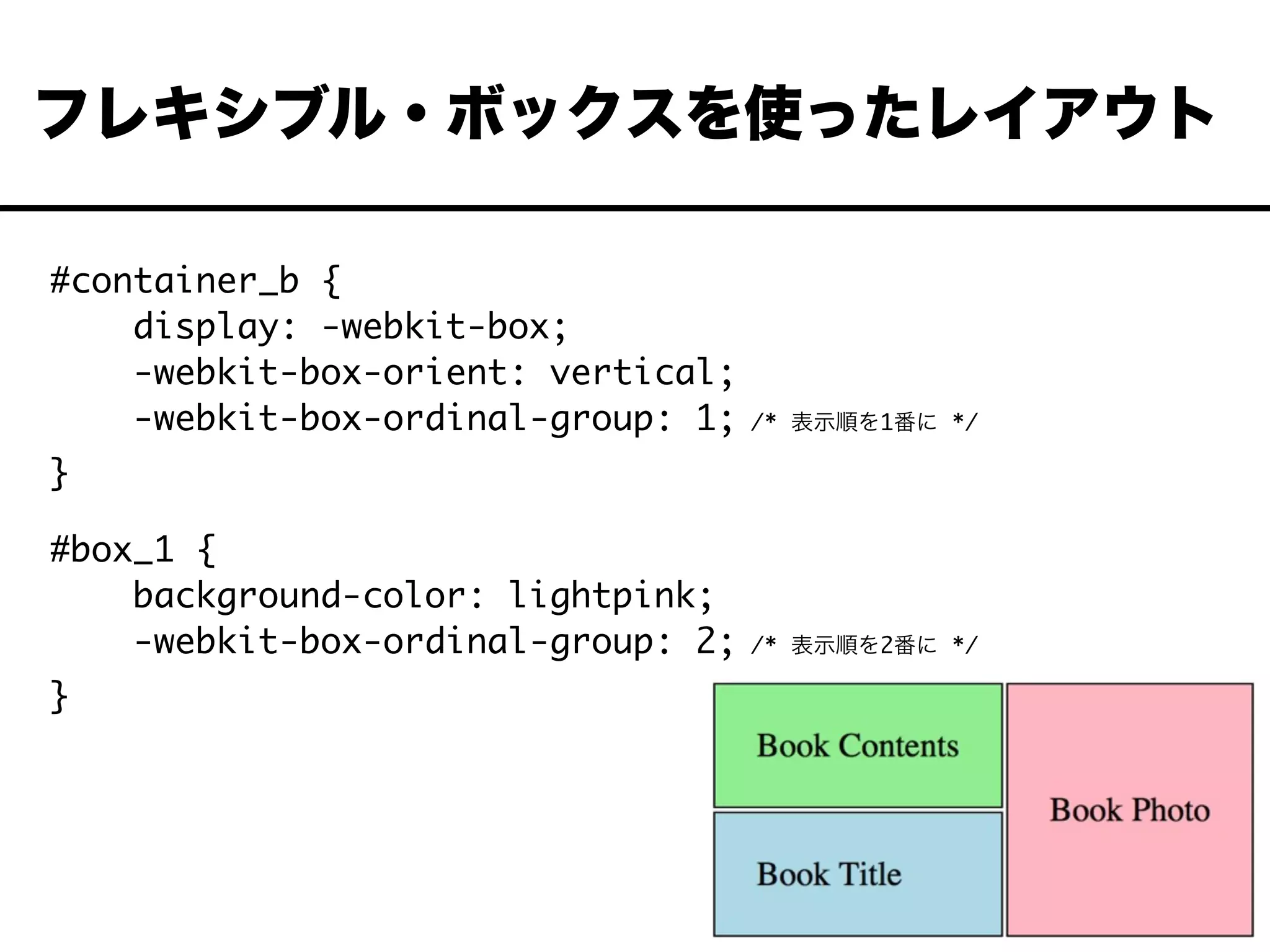 #container_b {
display: -webkit-box;
-webkit-box-orient: vertical;
-webkit-box-ordinal-group: 1; /* 表示順を1番に */
}
#box_1 {
background-color: lightpink;
-webkit-box-ordinal-group: 2; /* 表示順を2番に */
}
フレキシブル・ボックスを使ったレイアウト
 