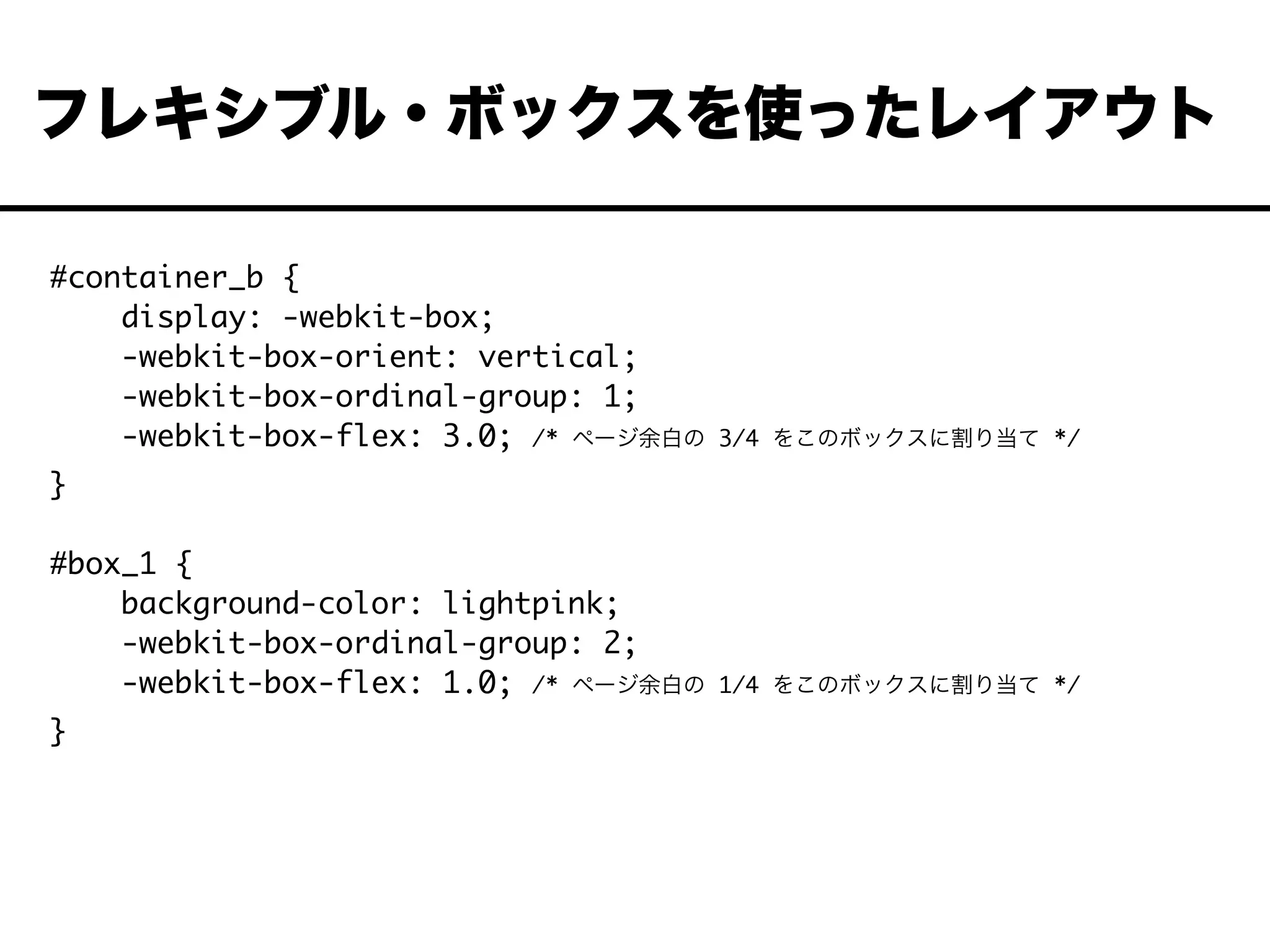 #container_b {
display: -webkit-box;
-webkit-box-orient: vertical;
-webkit-box-ordinal-group: 1;
-webkit-box-flex: 3.0; /* ページ余白の 3/4 をこのボックスに割り当て */
}
#box_1 {
background-color: lightpink;
-webkit-box-ordinal-group: 2;
-webkit-box-flex: 1.0; /* ページ余白の 1/4 をこのボックスに割り当て */
}
フレキシブル・ボックスを使ったレイアウト
 