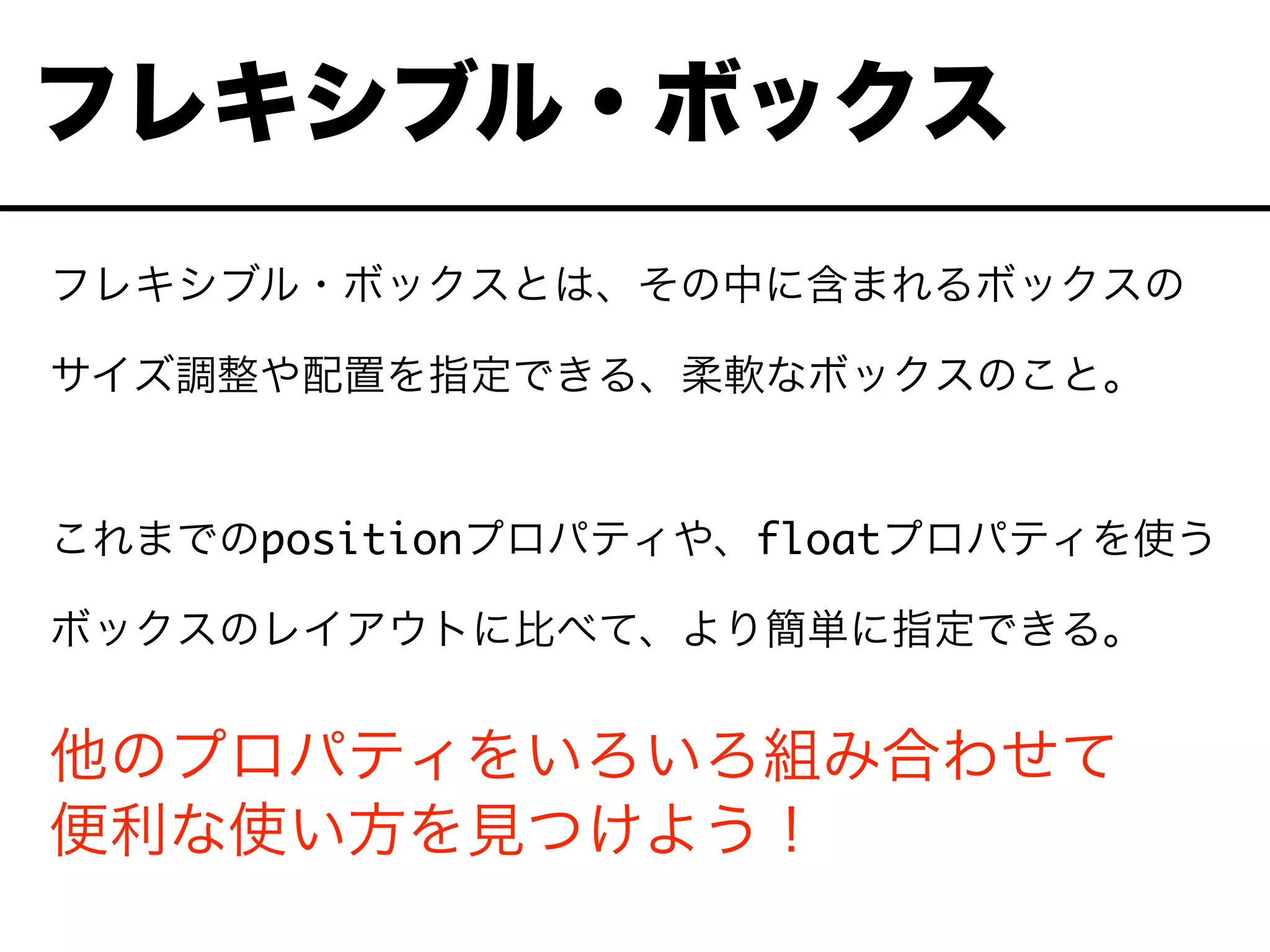 フレキシブル・ボックスとは、その中に含まれるボックスの
サイズ調整や配置を指定できる、柔軟なボックスのこと。
これまでのpositionプロパティや、floatプロパティを使う
ボックスのレイアウトに比べて、より簡単に指定できる。
他のプロパティをいろいろ組み合わせて
便利な使い方を見つけよう！
フレキシブル・ボックス
 