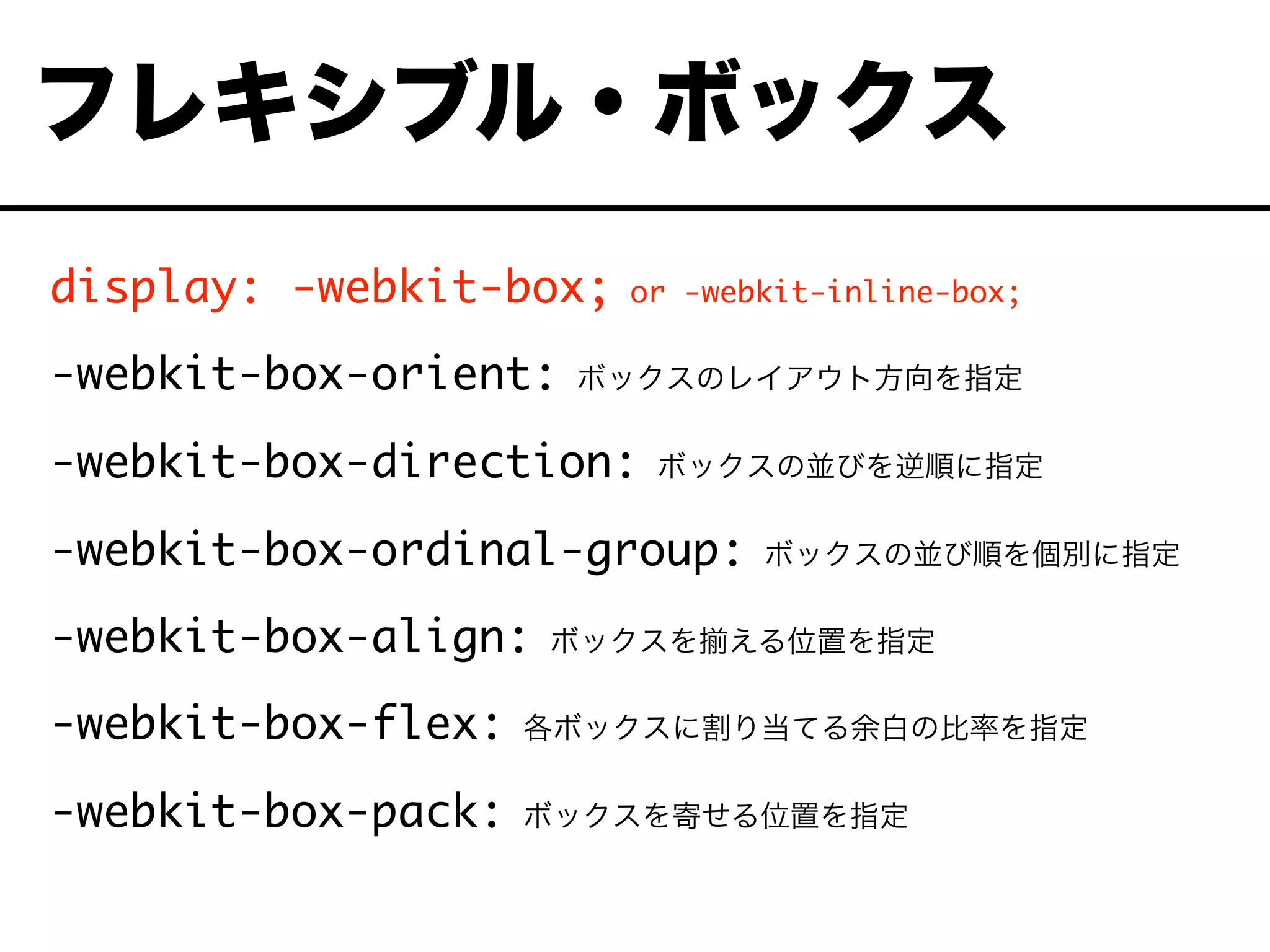 display: -webkit-box; or -webkit-inline-box;
-webkit-box-orient: ボックスのレイアウト方向を指定
-webkit-box-direction: ボックスの並びを逆順に指定
-webkit-box-ordinal-group: ボックスの並び順を個別に指定
-webkit-box-align: ボックスを える位置を指定
-webkit-box-flex: 各ボックスに割り当てる余白の比率を指定
-webkit-box-pack: ボックスを寄せる位置を指定
フレキシブル・ボックス
 