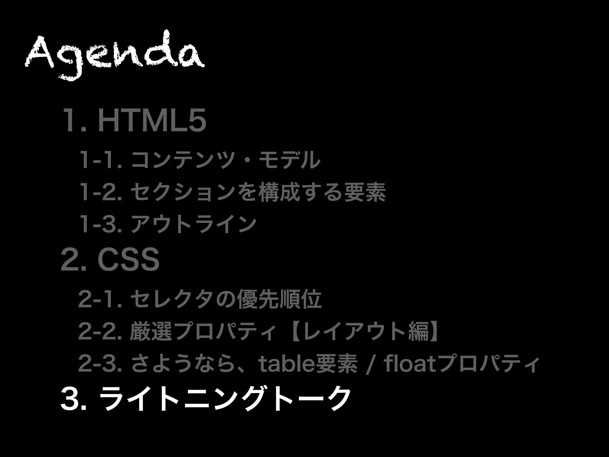 Agenda
1. HTML5
1-1. コンテンツ・モデル
1-2. セクションを構成する要素
1-3. アウトライン
2. CSS
2-1. セレクタの優先順位
2-2. 厳選プロパティ【レイアウト編】
2-3. さようなら、table要素 / ﬂoatプロパティ
3. ライトニングトーク
 