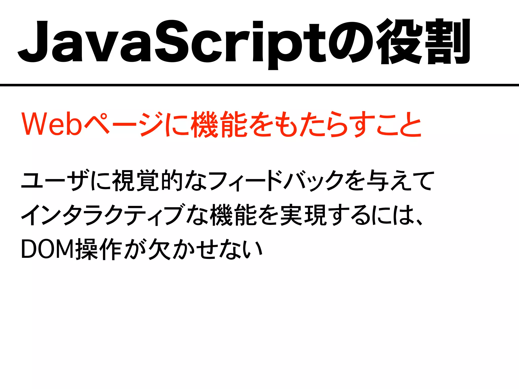 Webページに機能をもたらすこと
ユーザに視覚的なフィードバックを与えて
インタラクティブな機能を実現するには、
DOM操作が欠かせない
JavaScriptの役割
 