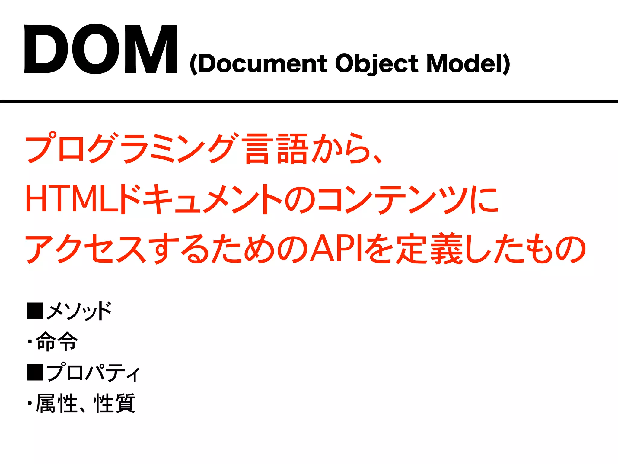 プログラミング言語から、
HTMLドキュメントのコンテンツに
アクセスするためのAPIを定義したもの
■メソッド
・命令
■プロパティ
・属性、性質
DOM(Document Object Model)
 