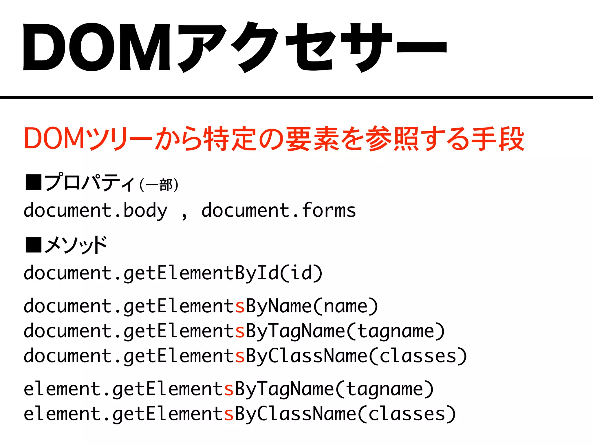 DOMツリーから特定の要素を参照する手段
■プロパティ (一部)
document.body , document.forms
■メソッド
document.getElementById(id)
document.getElementsByName(name)
document.getElementsByTagName(tagname)
document.getElementsByClassName(classes)
element.getElementsByTagName(tagname)
element.getElementsByClassName(classes)
DOMアクセサー
 