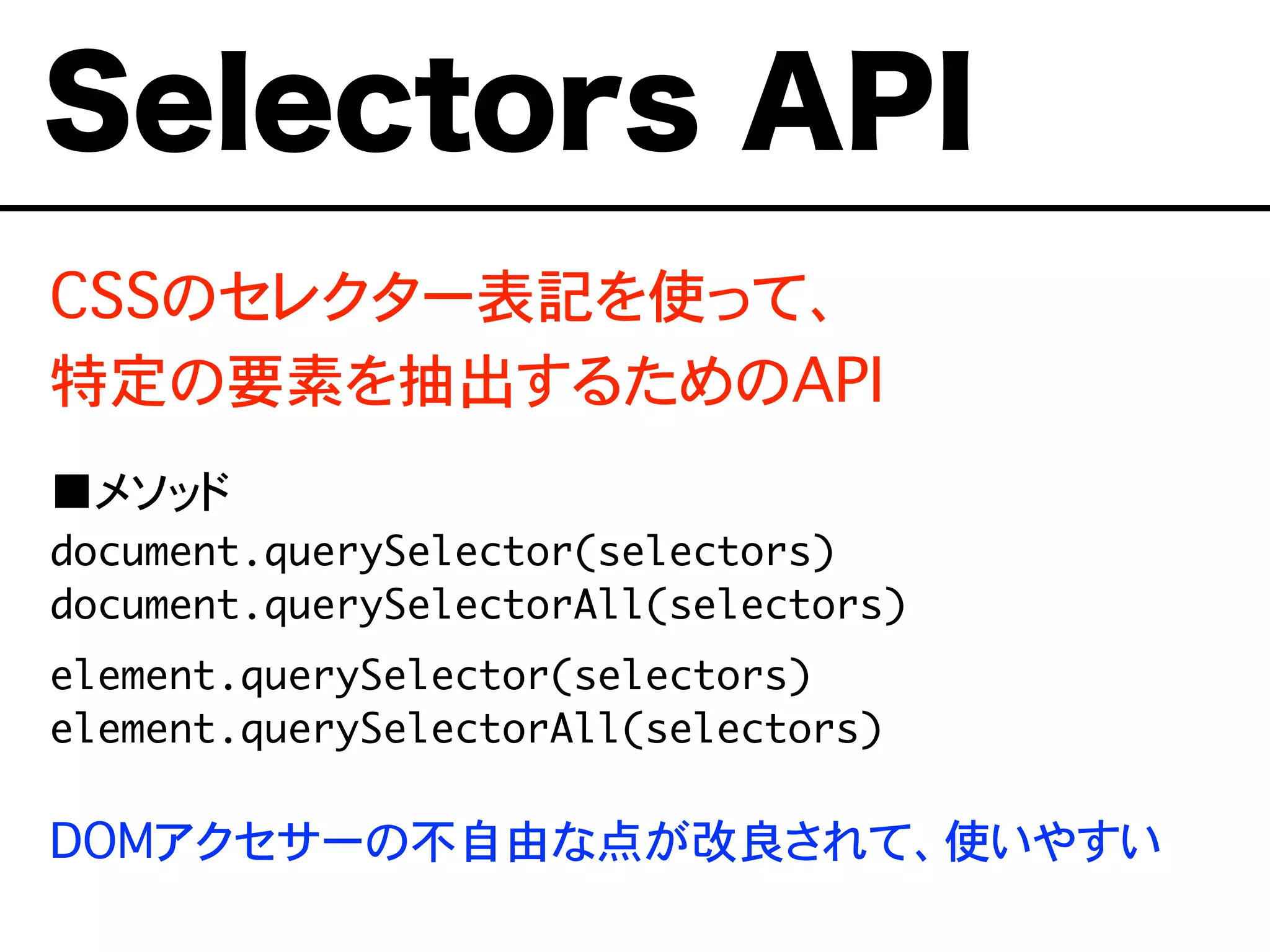 CSSのセレクター表記を使って、
特定の要素を抽出するためのAPI
■メソッド
document.querySelector(selectors)
document.querySelectorAll(selectors)
element.querySelector(selectors)
element.querySelectorAll(selectors)
DOMアクセサーの不自由な点が改良されて、使いやすい
Selectors API
 