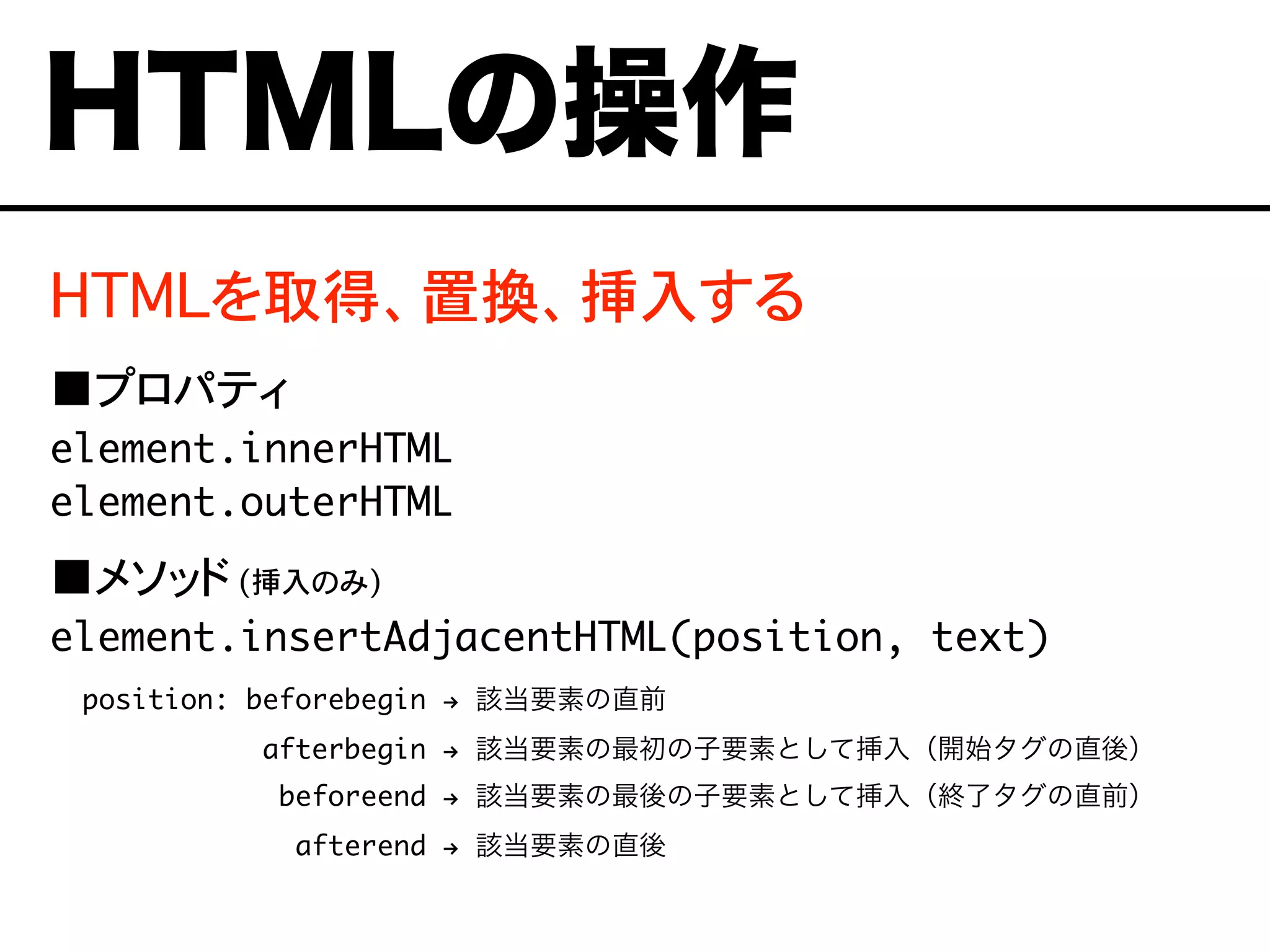 HTMLを取得、置換、挿入する
■プロパティ
element.innerHTML
element.outerHTML
■メソッド (挿入のみ)
element.insertAdjacentHTML(position, text)
position: beforebegin ! 該当要素の直前
afterbegin ! 該当要素の最初の子要素として挿入（開始タグの直後）
beforeend ! 該当要素の最後の子要素として挿入（終了タグの直前）
afterend ! 該当要素の直後
HTMLの操作
 