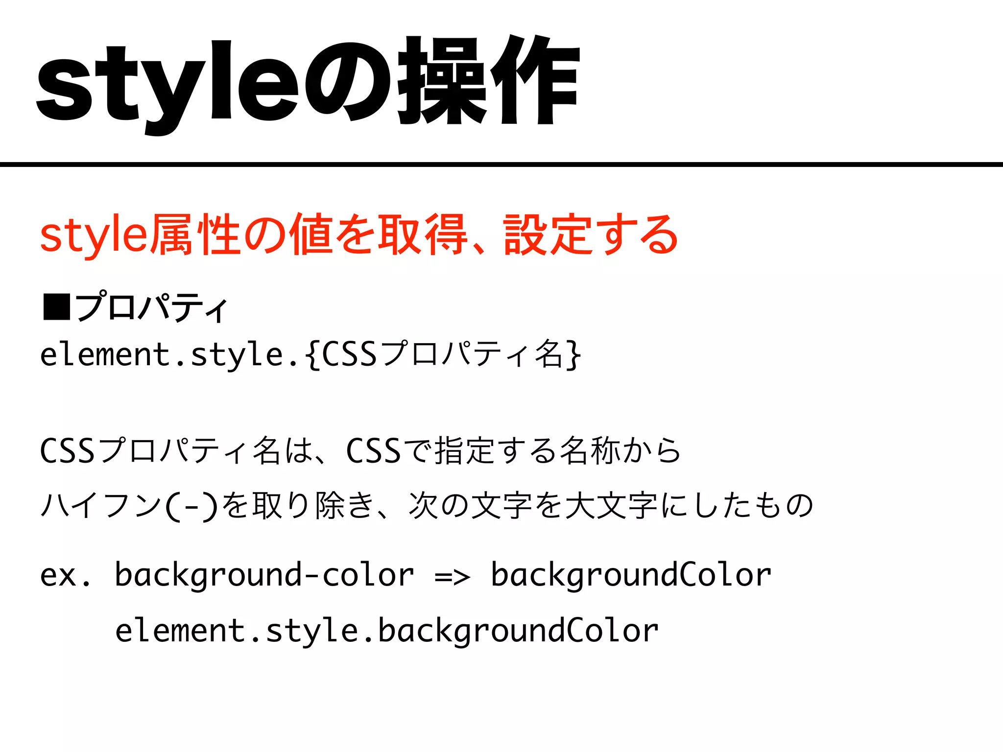 style属性の値を取得、設定する
■プロパティ
element.style.{CSSプロパティ名}
CSSプロパティ名は、CSSで指定する名称から
ハイフン(-)を取り除き、次の文字を大文字にしたもの
ex. background-color => backgroundColor
element.style.backgroundColor
styleの操作
 