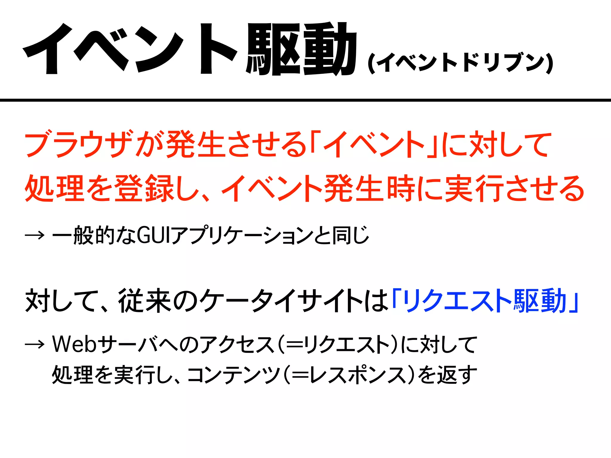 ブラウザが発生させる「イベント」に対して
処理を登録し、イベント発生時に実行させる
→ 一般的なGUIアプリケーションと同じ
対して、従来のケータイサイトは「リクエスト駆動」
→ Webサーバへのアクセス（＝リクエスト）に対して
→ 処理を実行し、コンテンツ（＝レスポンス）を返す
イベント駆動(イベントドリブン)
 