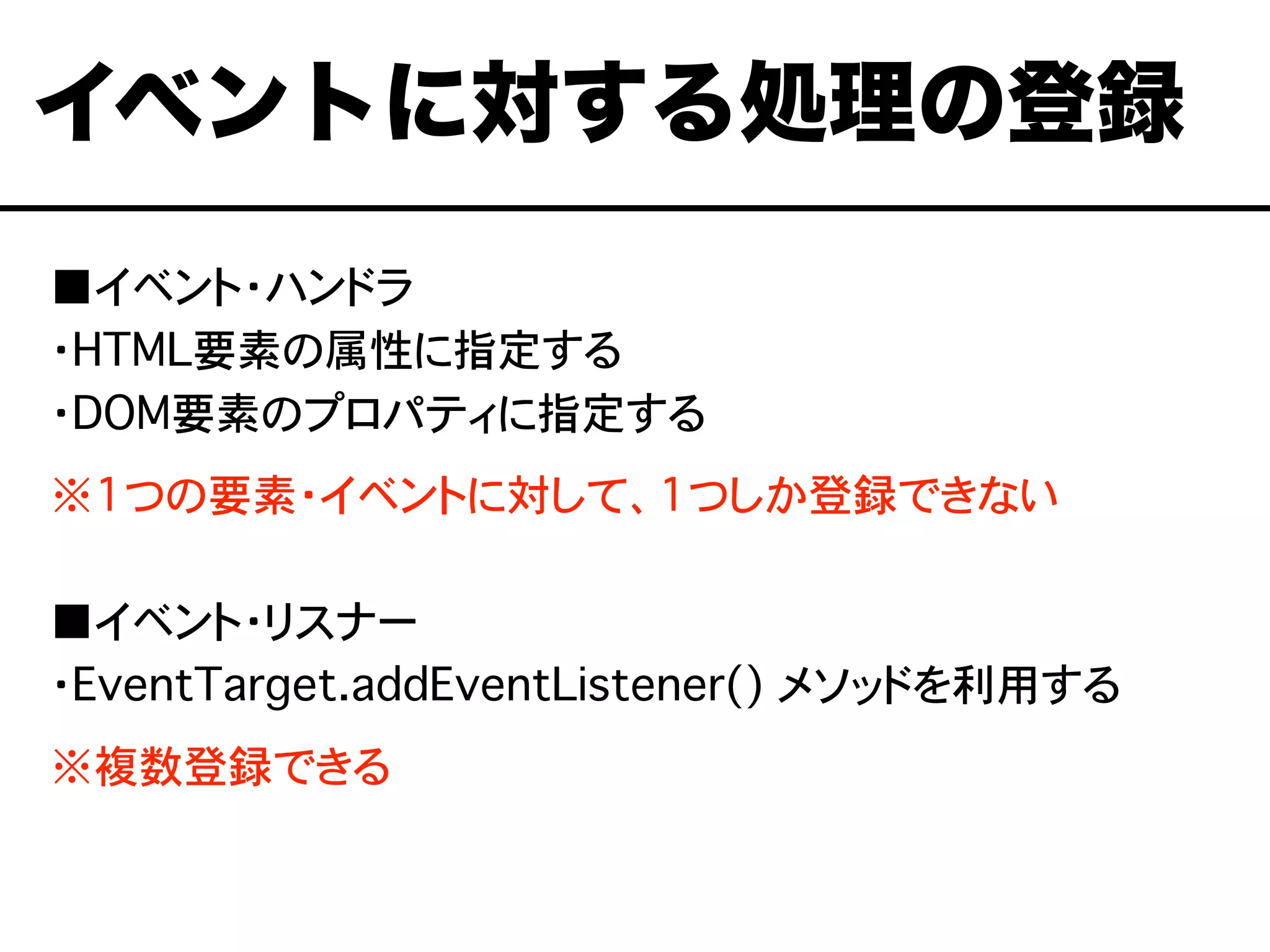 ■イベント・ハンドラ
・HTML要素の属性に指定する
・DOM要素のプロパティに指定する
※1つの要素・イベントに対して、1つしか登録できない
■イベント・リスナー
・EventTarget.addEventListener() メソッドを利用する
※複数登録できる
イベントに対する処理の登録
 