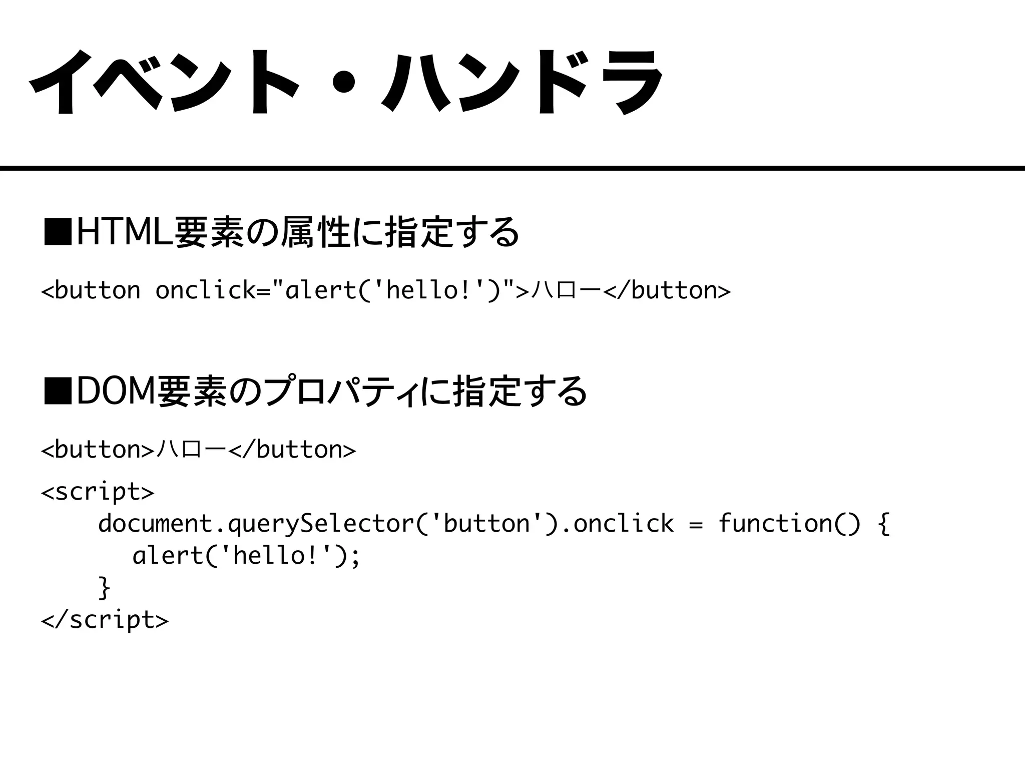 ■HTML要素の属性に指定する
<button onclick="alert('hello!')">ハロー</button>
■DOM要素のプロパティに指定する
<button>ハロー</button>
<script>
document.querySelector('button').onclick = function() {
	 alert('hello!');
}
</script>
イベント・ハンドラ
 