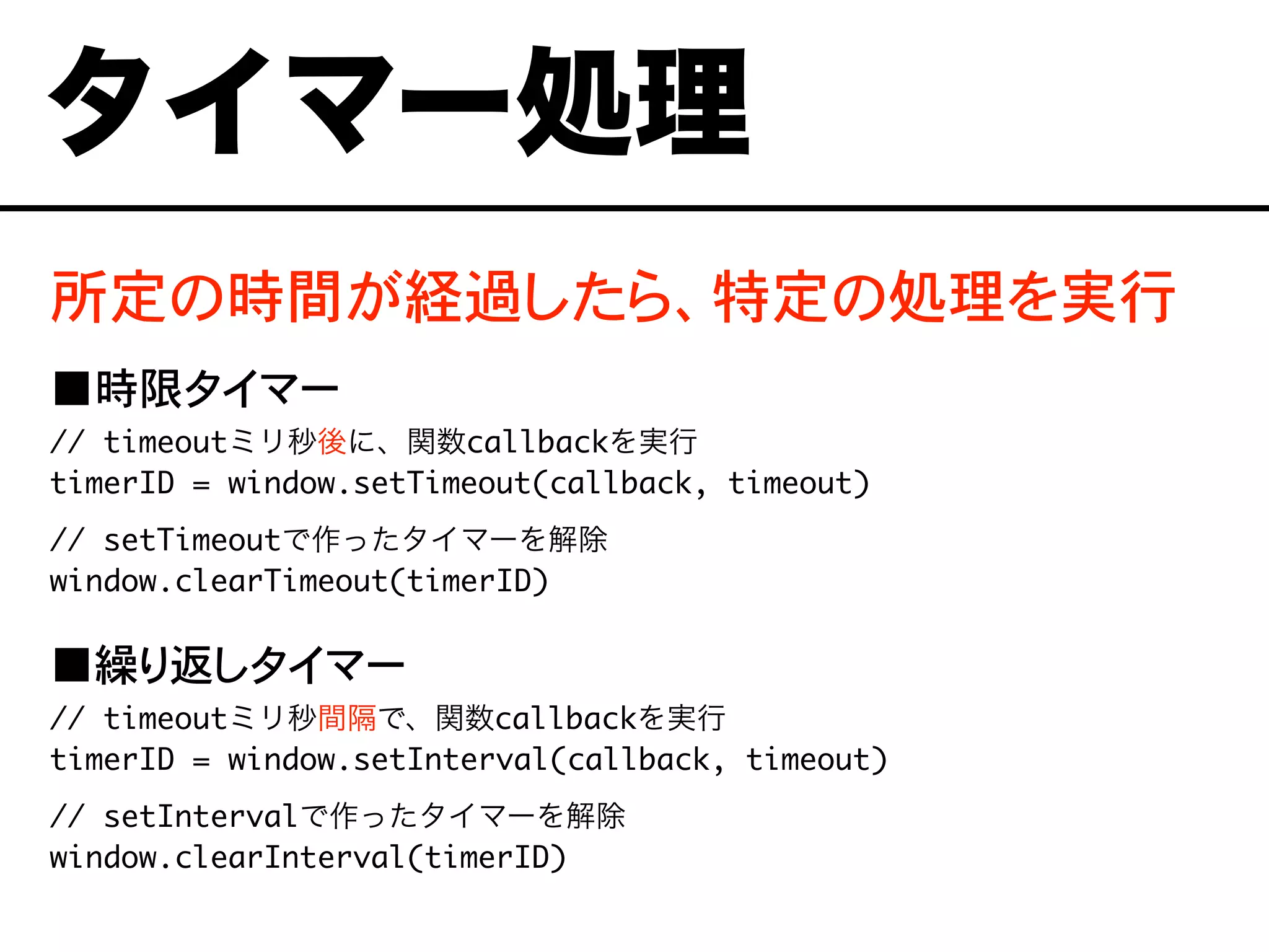 所定の時間が経過したら、特定の処理を実行
■時限タイマー
// timeoutミリ秒後に、関数callbackを実行
timerID = window.setTimeout(callback, timeout)
// setTimeoutで作ったタイマーを解除
window.clearTimeout(timerID)
■繰り返しタイマー
// timeoutミリ秒間隔で、関数callbackを実行
timerID = window.setInterval(callback, timeout)
// setIntervalで作ったタイマーを解除
window.clearInterval(timerID)
タイマー処理
 