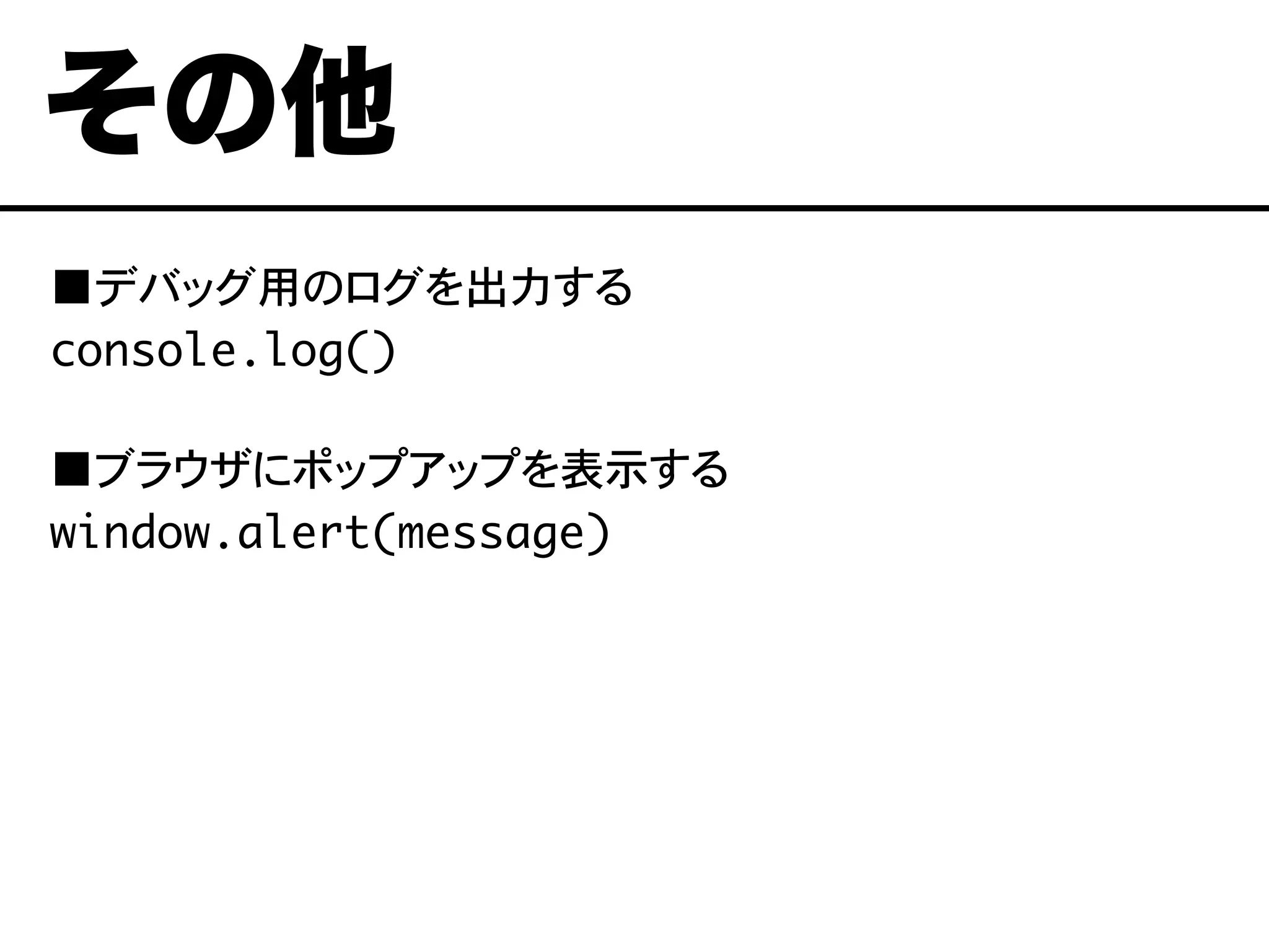 ■デバッグ用のログを出力する
console.log()
■ブラウザにポップアップを表示する
window.alert(message)
その他
 