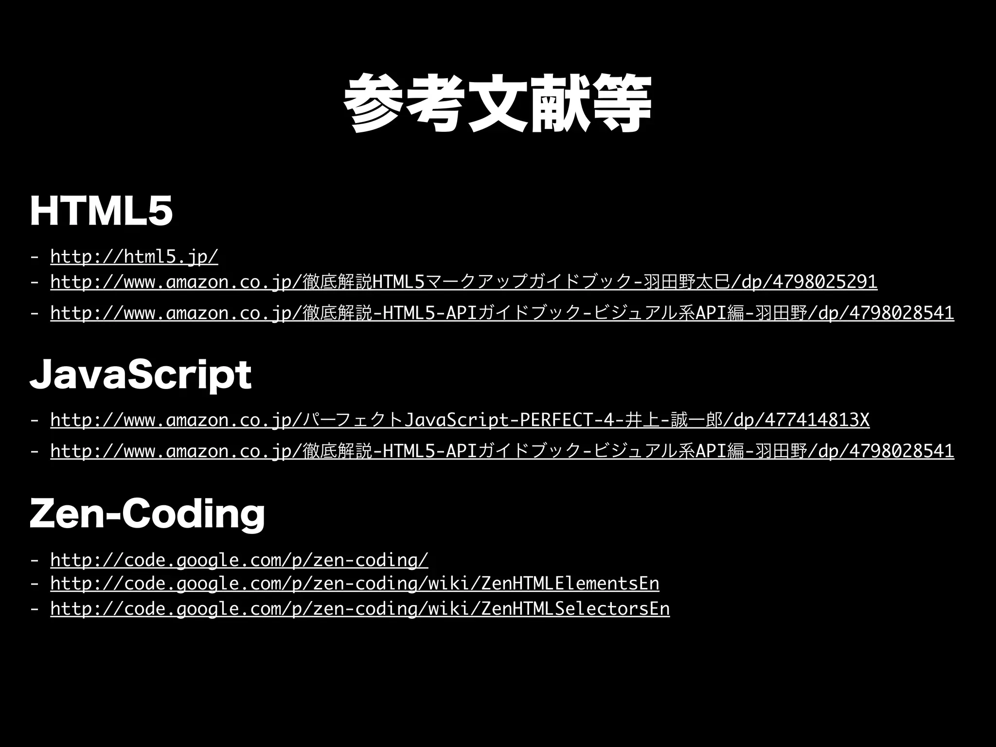 参考文献等
HTML5
- http://html5.jp/
- http://www.amazon.co.jp/徹底解説HTML5マークアップガイドブック-羽田野太巳/dp/4798025291
- http://www.amazon.co.jp/徹底解説-HTML5-APIガイドブック-ビジュアル系API編-羽田野/dp/4798028541
JavaScript
- http://www.amazon.co.jp/パーフェクトJavaScript-PERFECT-4-井上-誠一郎/dp/477414813X
- http://www.amazon.co.jp/徹底解説-HTML5-APIガイドブック-ビジュアル系API編-羽田野/dp/4798028541
Zen-Coding
- http://code.google.com/p/zen-coding/
- http://code.google.com/p/zen-coding/wiki/ZenHTMLElementsEn
- http://code.google.com/p/zen-coding/wiki/ZenHTMLSelectorsEn
 
