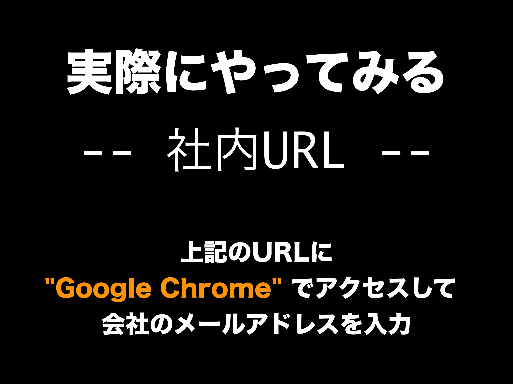 実際にやってみる
-- 社内URL --
上記のURLに
"Google Chrome" でアクセスして、
会社のメールアドレスを入力
 