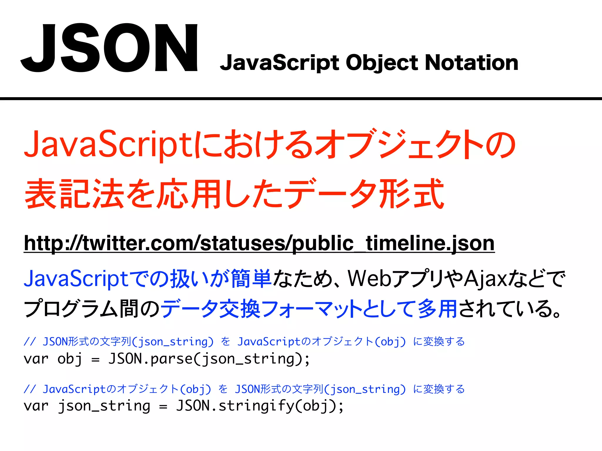JavaScriptにおけるオブジェクトの
表記法を応用したデータ形式
http://twitter.com/statuses/public_timeline.json
JavaScriptでの扱いが簡単なため、WebアプリやAjaxなどで
プログラム間のデータ交換フォーマットとして多用されている。
// JSON形式の文字列(json_string) を JavaScriptのオブジェクト(obj) に変換する
var obj = JSON.parse(json_string);
// JavaScriptのオブジェクト(obj) を JSON形式の文字列(json_string) に変換する
var json_string = JSON.stringify(obj);
JSON JavaScript Object Notation
 