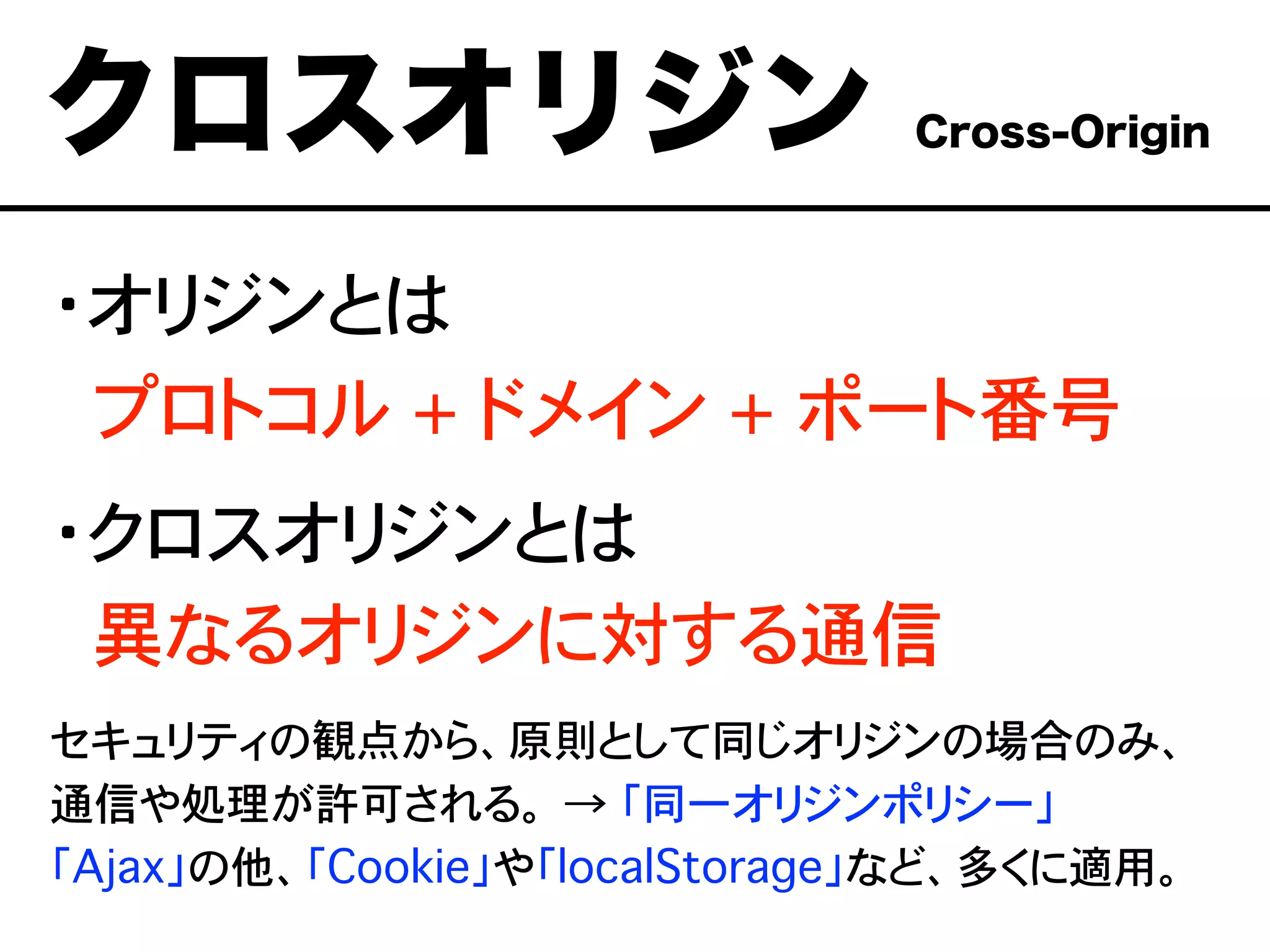 ・オリジンとは
��プロトコル + ドメイン + ポート番号
・クロスオリジンとは
��異なるオリジンに対する通信
セキュリティの観点から、原則として同じオリジンの場合のみ、
通信や処理が許可される。 → 「同一オリジンポリシー」
「Ajax」の他、「Cookie」や「localStorage」など、多くに適用。
クロスオリジン Cross-Origin
 