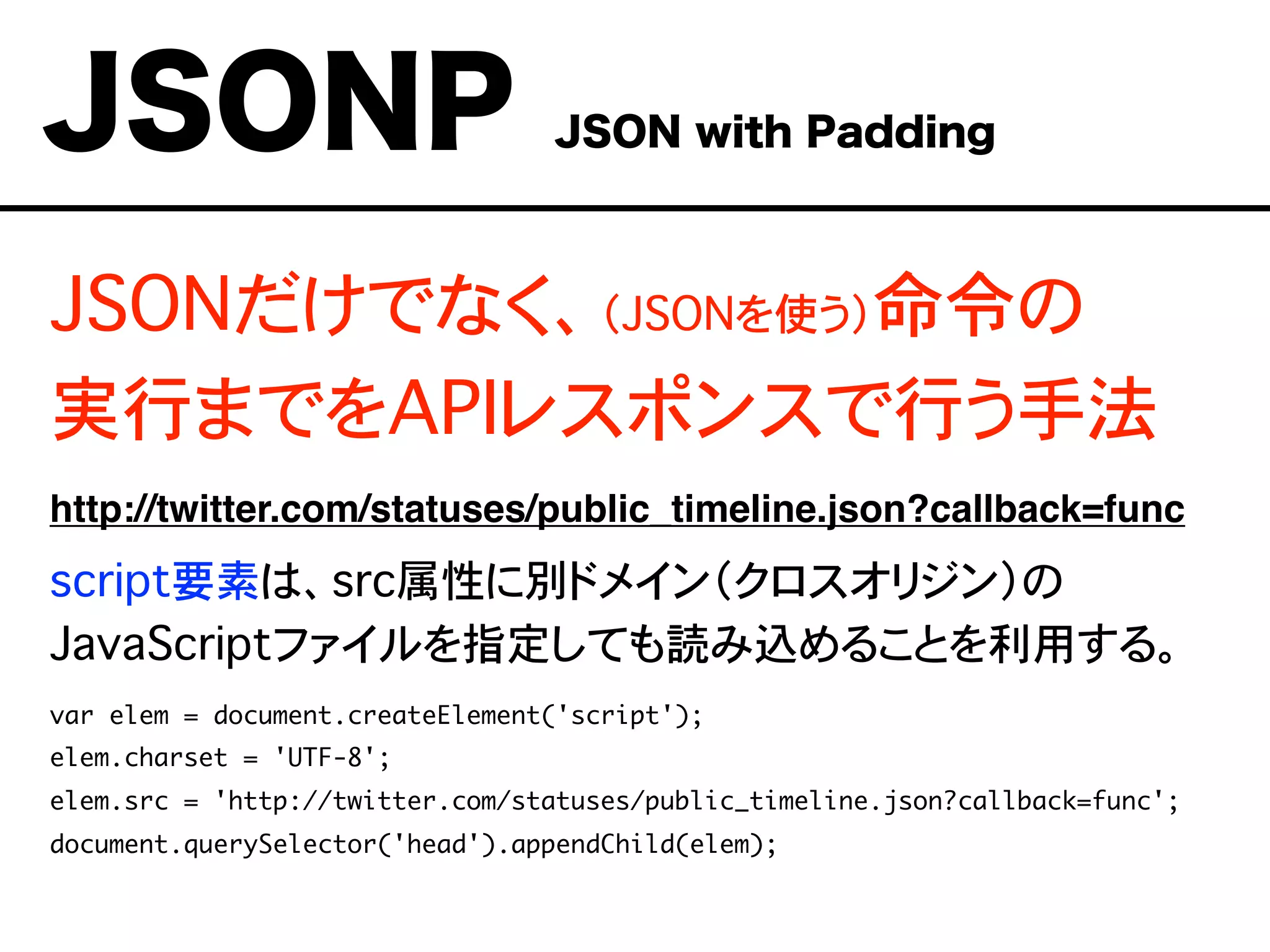 JSONだけでなく、（JSONを使う）命令の
実行までをAPIレスポンスで行う手法
http://twitter.com/statuses/public_timeline.json?callback=func
script要素は、src属性に別ドメイン（クロスオリジン）の
JavaScriptファイルを指定しても読み込めることを利用する。
var elem = document.createElement('script');
elem.charset = 'UTF-8';
elem.src = 'http://twitter.com/statuses/public_timeline.json?callback=func';
document.querySelector('head').appendChild(elem);
JSONP JSON with Padding
 