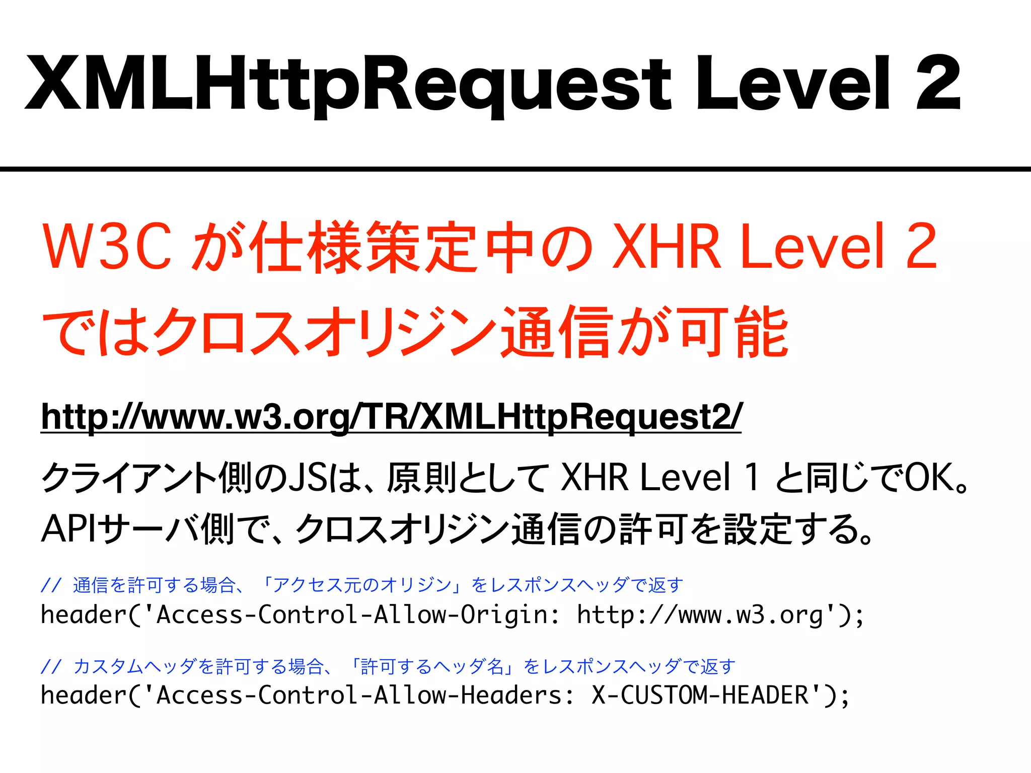 W3C が仕様策定中の XHR Level 2
ではクロスオリジン通信が可能
http://www.w3.org/TR/XMLHttpRequest2/
クライアント側のJSは、原則として XHR Level 1 と同じでOK。
APIサーバ側で、クロスオリジン通信の許可を設定する。
// 通信を許可する場合、「アクセス元のオリジン」をレスポンスヘッダで返す
header('Access-Control-Allow-Origin: http://www.w3.org');
// カスタムヘッダを許可する場合、「許可するヘッダ名」をレスポンスヘッダで返す
header('Access-Control-Allow-Headers: X-CUSTOM-HEADER');
XMLHttpRequest Level 2
 