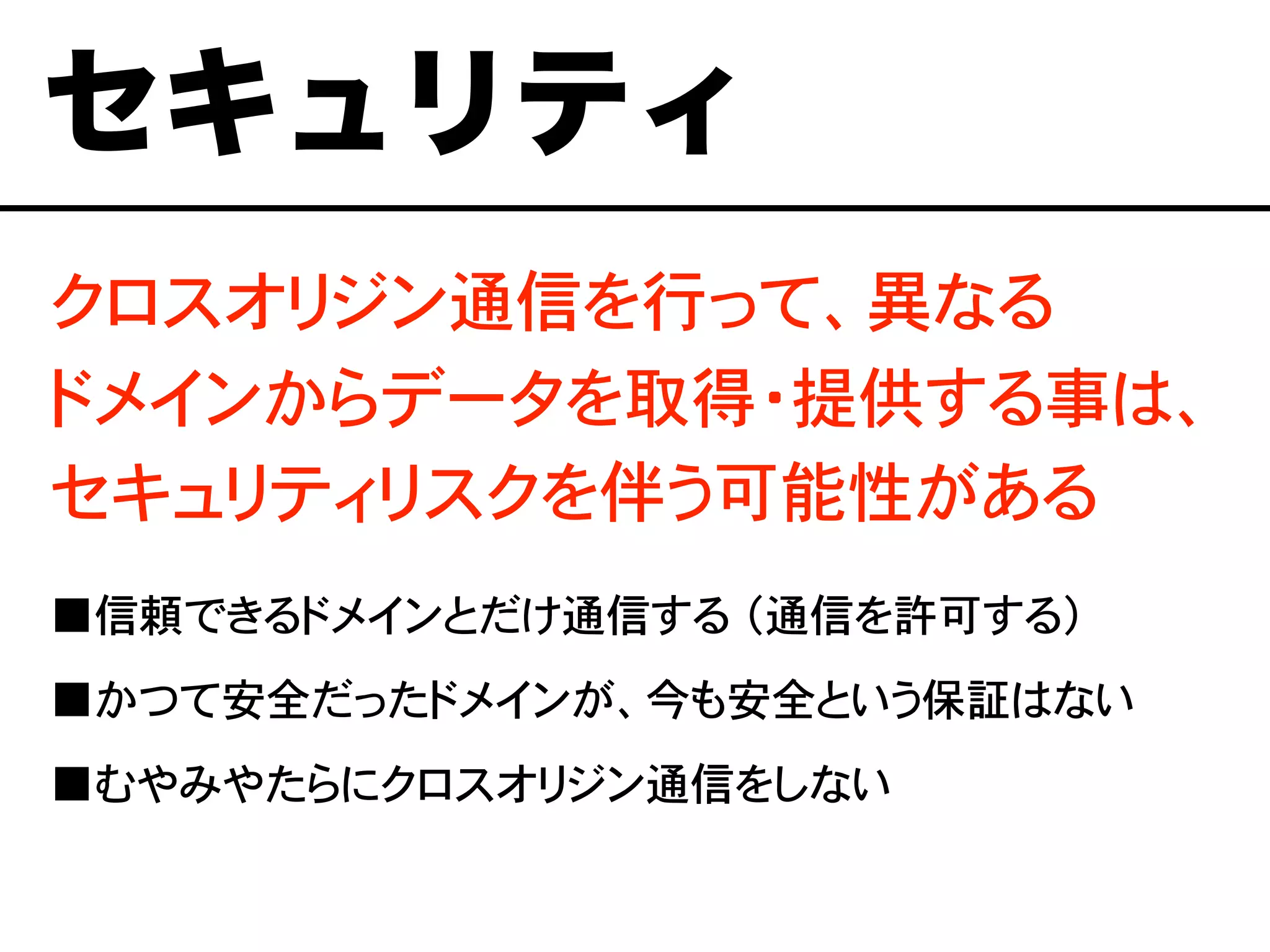 クロスオリジン通信を行って、異なる
ドメインからデータを取得・提供する事は、
セキュリティリスクを伴う可能性がある
■信頼できるドメインとだけ通信する （通信を許可する）
■かつて安全だったドメインが、今も安全という保証はない
■むやみやたらにクロスオリジン通信をしない
セキュリティ
 