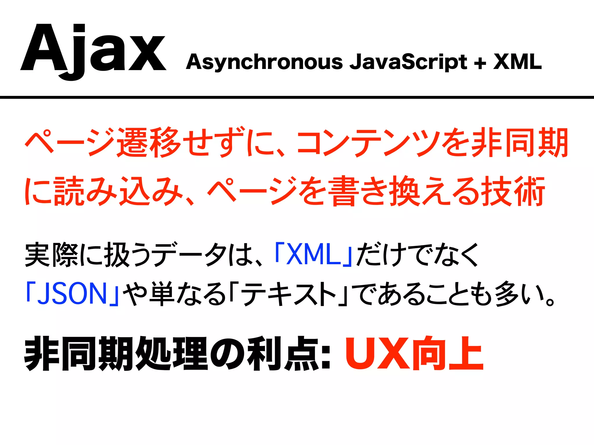 ページ遷移せずに、コンテンツを非同期
に読み込み、ページを書き換える技術
実際に扱うデータは、「XML」だけでなく
「JSON」や単なる「テキスト」であることも多い。
非同期処理の利点: UX向上
Ajax Asynchronous JavaScript + XML
 