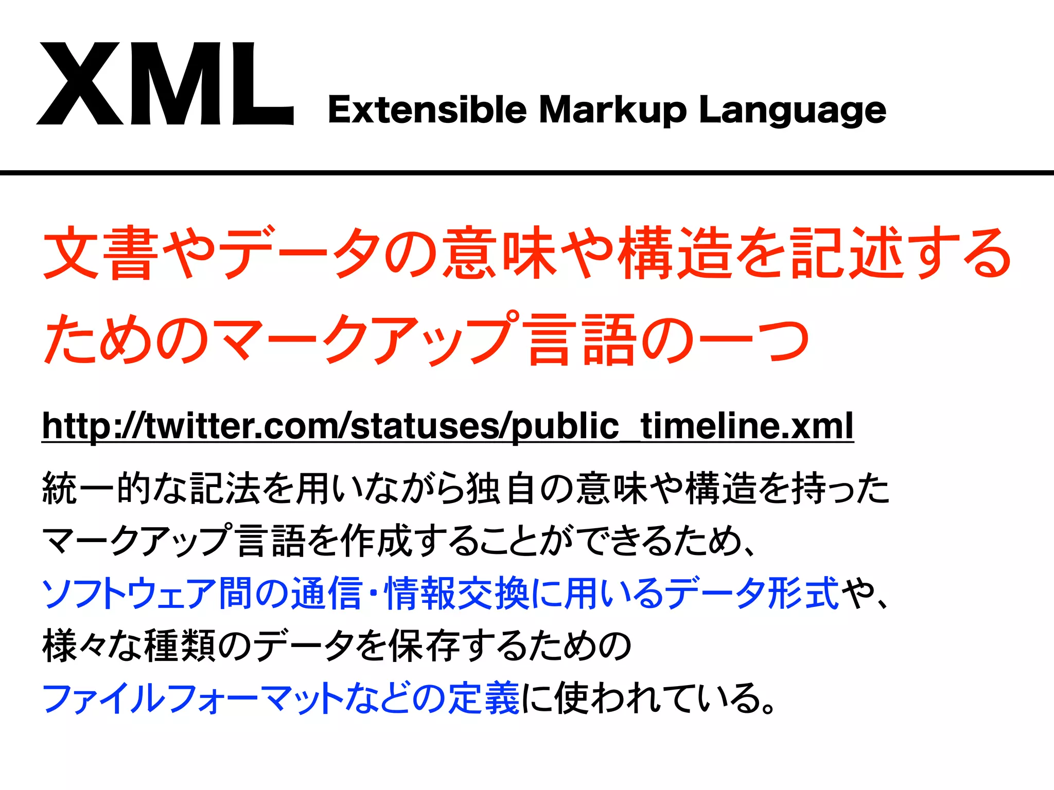 文書やデータの意味や構造を記述する
ためのマークアップ言語の一つ
http://twitter.com/statuses/public_timeline.xml
統一的な記法を用いながら独自の意味や構造を持った
マークアップ言語を作成することができるため、
ソフトウェア間の通信・情報交換に用いるデータ形式や、
様々な種類のデータを保存するための
ファイルフォーマットなどの定義に使われている。
XML Extensible Markup Language
 
