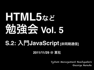 HTML5など
勉強会 Vol. 5
S.2: 入門JavaScript [非同期通信]
2011/11/29 @ 某社
System Management Headquaters
George Harada
 