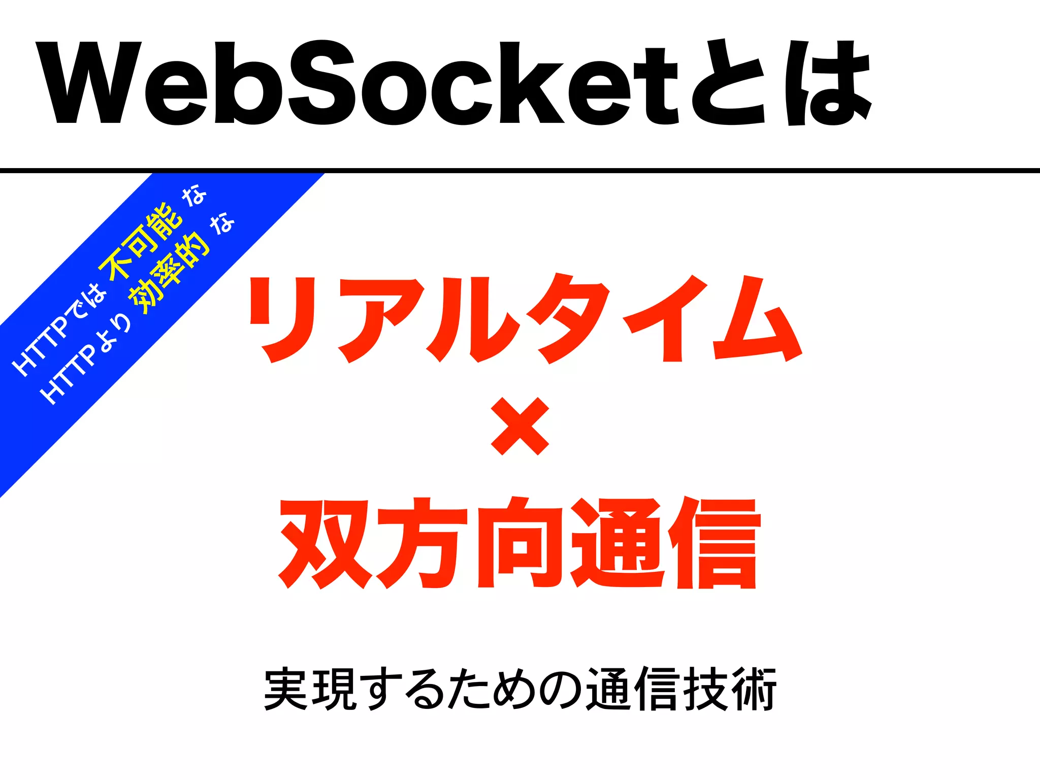 リアルタイム
双方向通信
実現するための通信技術
H
T
T
P
で
は
不
可
能
な
H
T
T
P
よ
り
効
率
的
な
WebSocketとは
 