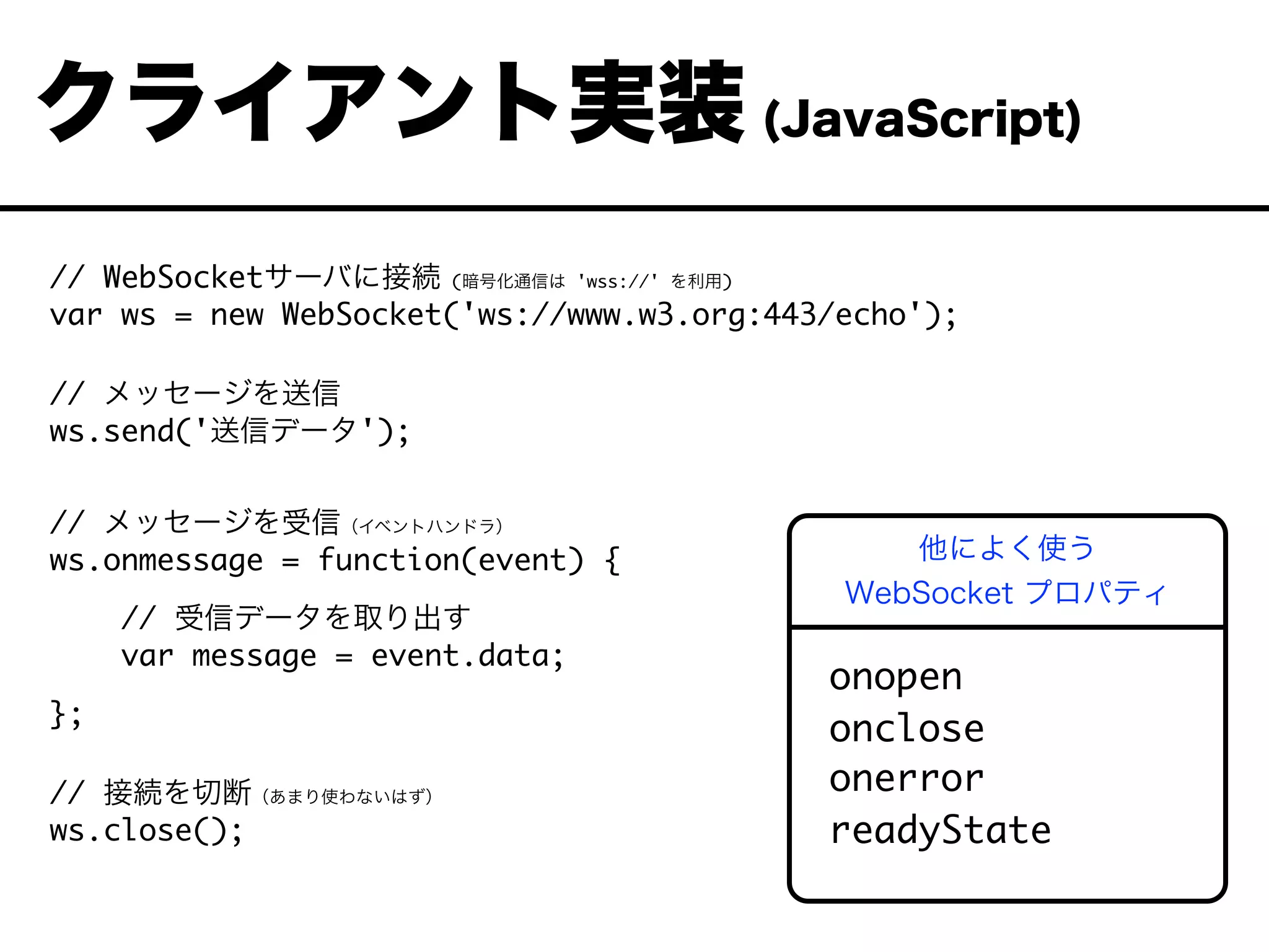 // WebSocketサーバに接続 (暗号化通信は 'wss://' を利用)
var ws = new WebSocket('ws://www.w3.org:443/echo');
// メッセージを送信
ws.send('送信データ');
// メッセージを受信（イベントハンドラ）
ws.onmessage = function(event) {
// 受信データを取り出す
var message = event.data;
};
// 接続を切断（あまり使わないはず）
ws.close();
クライアント実装 (JavaScript)
onopen
onclose
onerror
readyState
他によく使う
WebSocket プロパティ
 