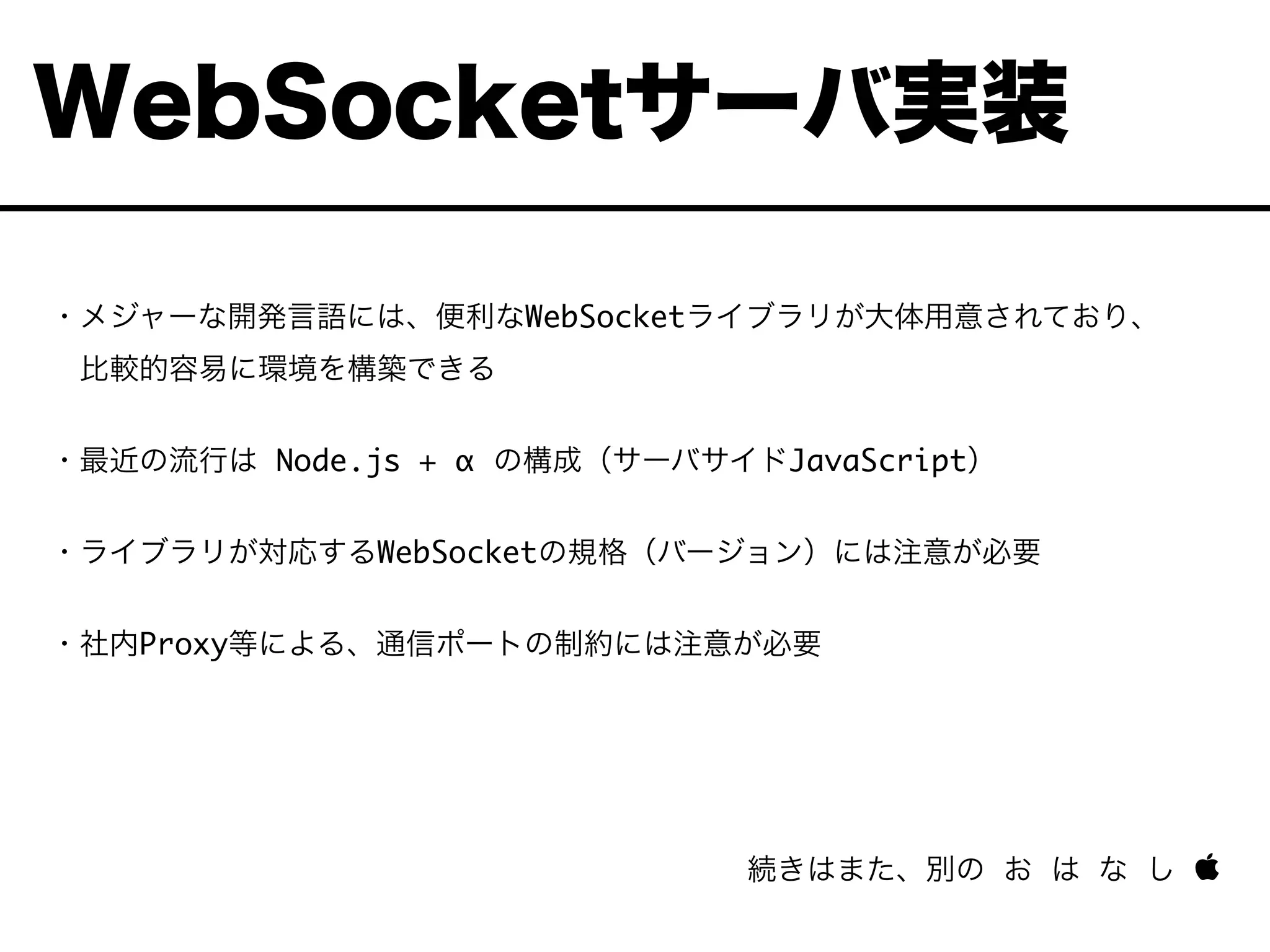・メジャーな開発言語には、便利なWebSocketライブラリが大体用意されており、
 比較的容易に環境を構築できる
・最近の流行は Node.js + α の構成（サーバサイドJavaScript）
・ライブラリが対応するWebSocketの規格（バージョン）には注意が必要
・社内Proxy等による、通信ポートの制約には注意が必要
続きはまた、別の お は な し 
WebSocketサーバ実装
 