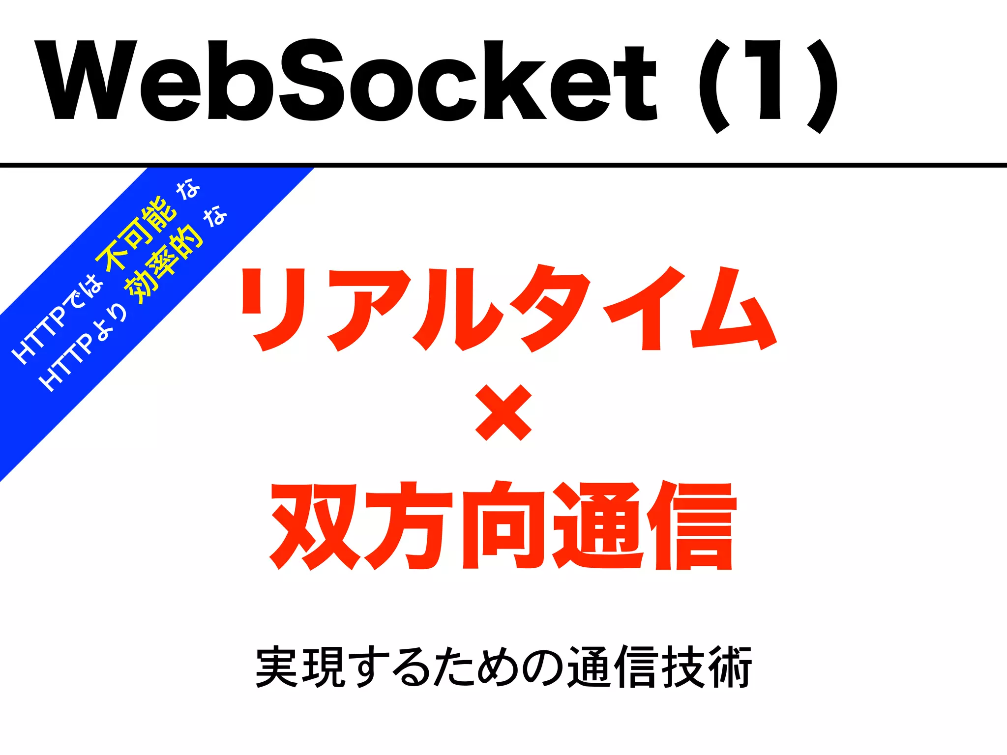 リアルタイム
双方向通信
実現するための通信技術
H
T
T
P
で
は
不
可
能
な
H
T
T
P
よ
り
効
率
的
な
WebSocket (1)
 