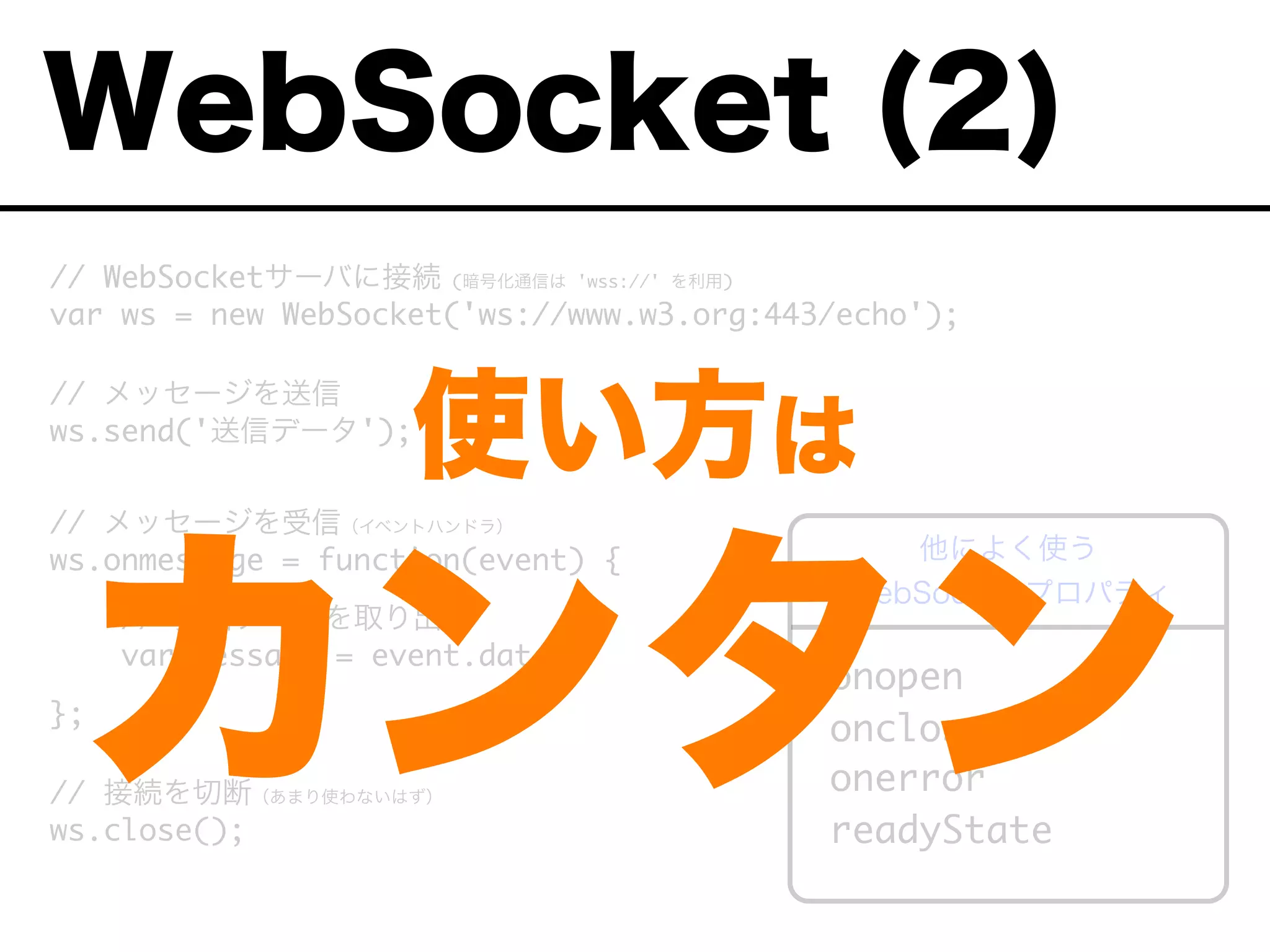 // WebSocketサーバに接続 (暗号化通信は 'wss://' を利用)
var ws = new WebSocket('ws://www.w3.org:443/echo');
// メッセージを送信
ws.send('送信データ');
// メッセージを受信（イベントハンドラ）
ws.onmessage = function(event) {
// 受信データを取り出す
var message = event.data;
};
// 接続を切断（あまり使わないはず）
ws.close();
onopen
onclose
onerror
readyState
他によく使う
WebSocket プロパティ
WebSocket (2)
使い方は
カンタン
 