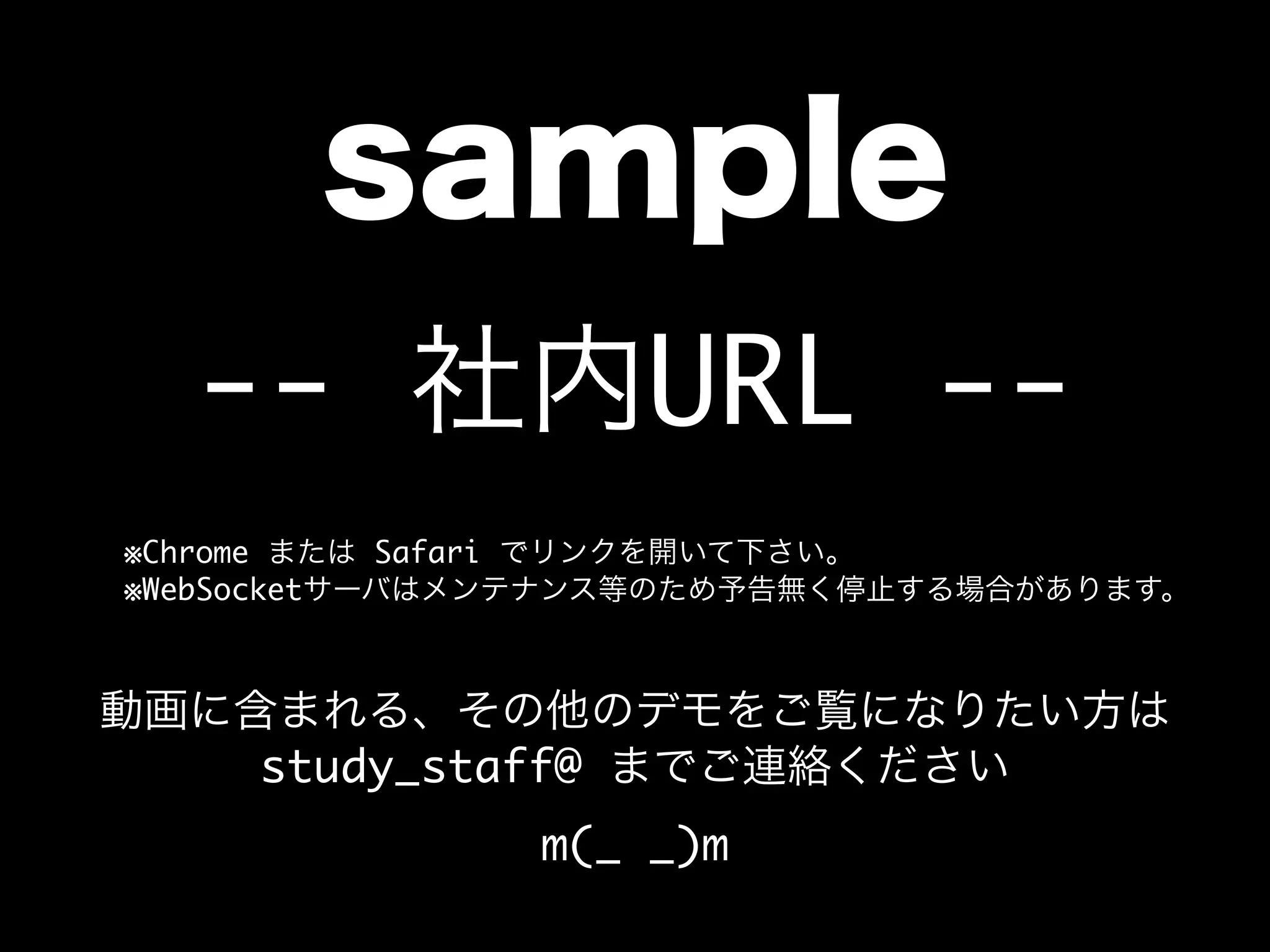 sample
-- 社内URL --
    ※Chrome または Safari でリンクを開いて下さい。
    ※WebSocketサーバはメンテナンス等のため予告無く停止する場合があります。
動画に含まれる、その他のデモをご覧になりたい方は
study_staff@ までご連絡ください
m(_ _)m
 