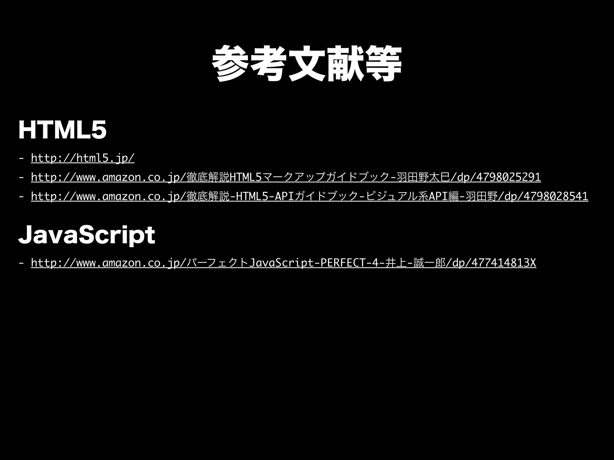 参考文献等
HTML5
- http://html5.jp/
- http://www.amazon.co.jp/徹底解説HTML5マークアップガイドブック-羽田野太巳/dp/4798025291
- http://www.amazon.co.jp/徹底解説-HTML5-APIガイドブック-ビジュアル系API編-羽田野/dp/4798028541
JavaScript
- http://www.amazon.co.jp/パーフェクトJavaScript-PERFECT-4-井上-誠一郎/dp/477414813X
 