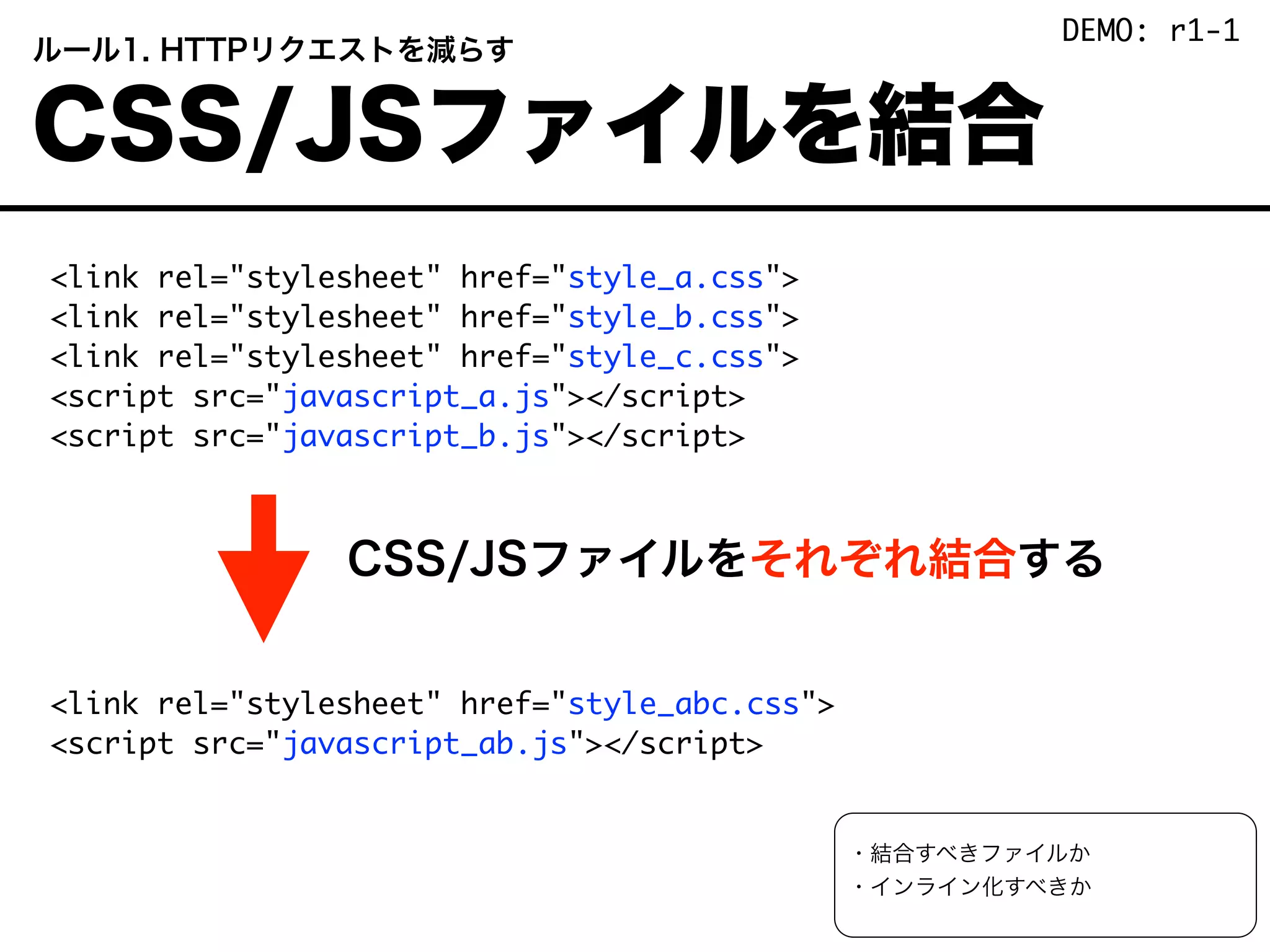 <link rel="stylesheet" href="style_a.css">
<link rel="stylesheet" href="style_b.css">
<link rel="stylesheet" href="style_c.css">
<script src="javascript_a.js"></script>
<script src="javascript_b.js"></script>
          CSS/JSファイルをそれぞれ結合する
<link rel="stylesheet" href="style_abc.css">
<script src="javascript_ab.js"></script>
 ルール1. HTTPリクエストを減らす
 CSS/JSファイルを結合
・結合すべきファイルか
・インライン化すべきか
DEMO: r1-1
 