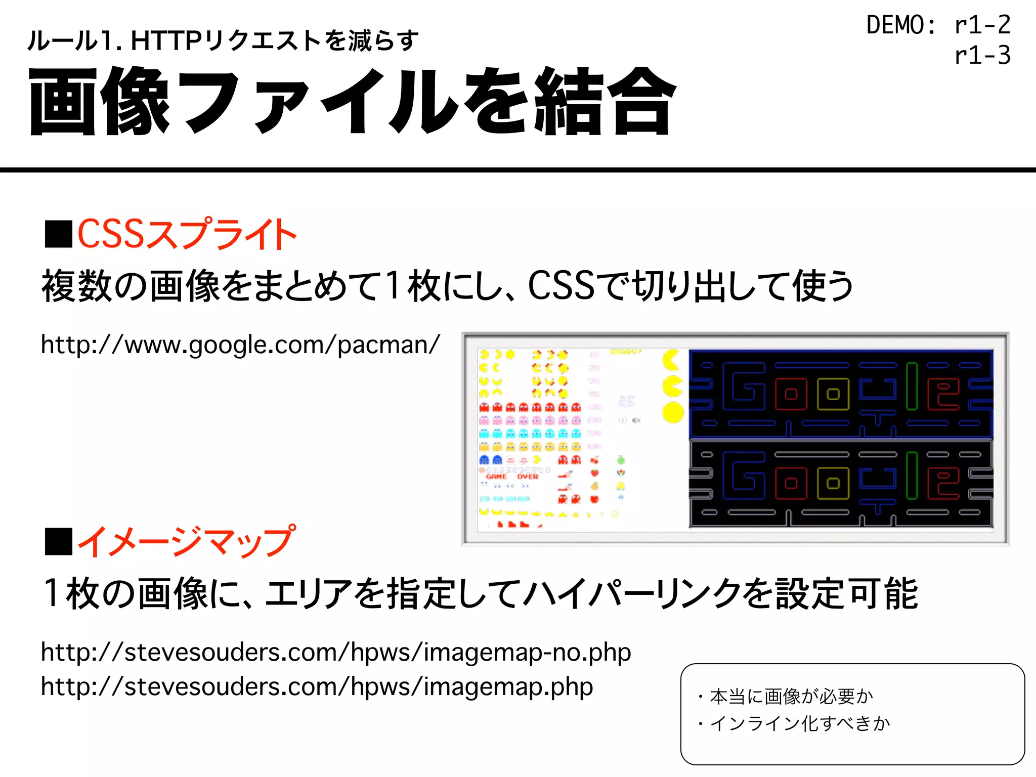 ■CSSスプライト
複数の画像をまとめて1枚にし、CSSで切り出して使う
http://www.google.com/pacman/
■イメージマップ
1枚の画像に、エリアを指定してハイパーリンクを設定可能
http://stevesouders.com/hpws/imagemap-no.php
http://stevesouders.com/hpws/imagemap.php
 ルール1. HTTPリクエストを減らす
 画像ファイルを結合
・本当に画像が必要か
・インライン化すべきか
DEMO: r1-2
DEMO: r1-3
 