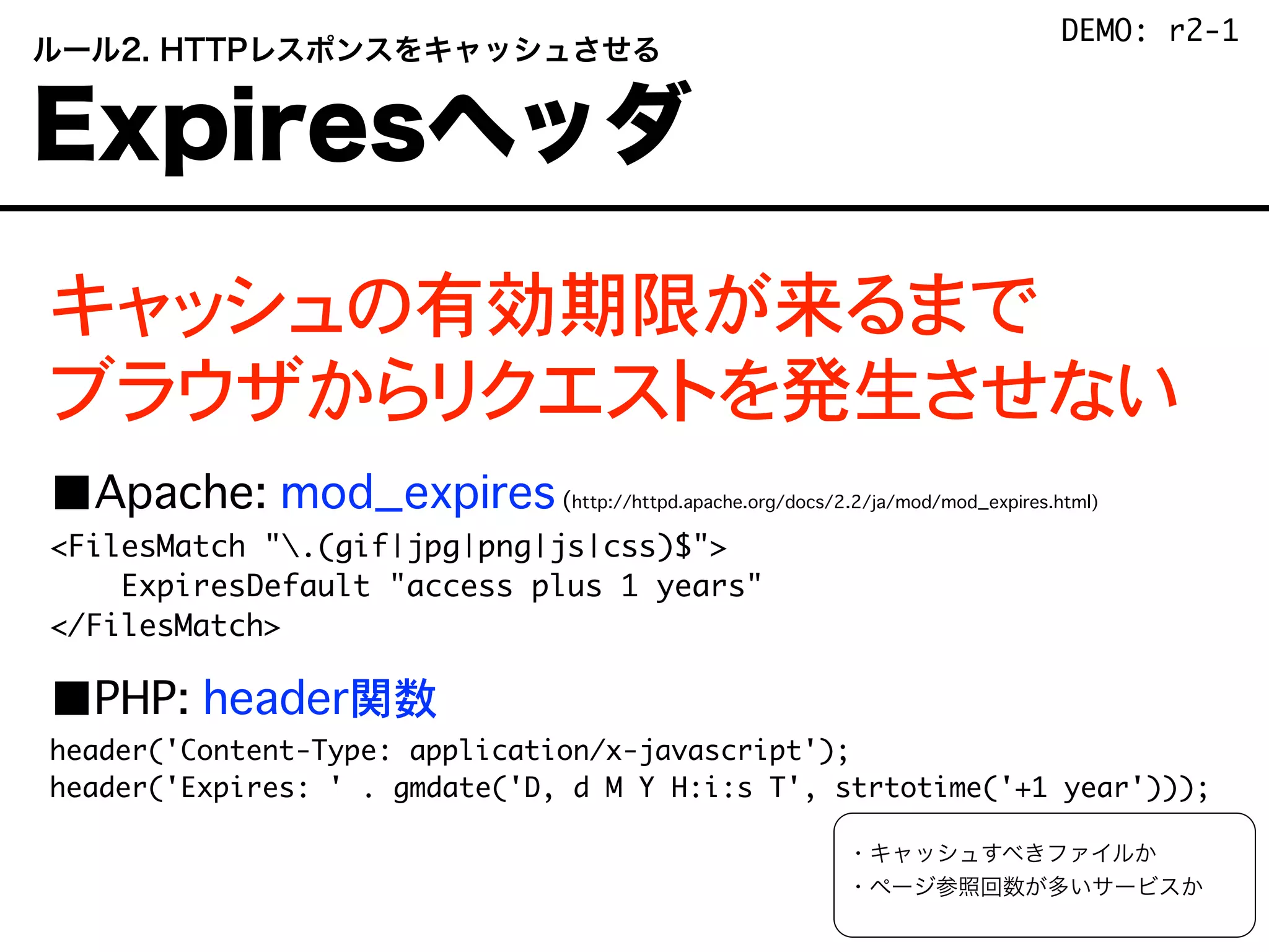 キャッシュの有効期限が来るまで
ブラウザからリクエストを発生させない
■Apache: mod_expires(http://httpd.apache.org/docs/2.2/ja/mod/mod_expires.html)
<FilesMatch ".(gif|jpg|png|js|css)$">
ExpiresDefault "access plus 1 years"
</FilesMatch>
■PHP: header関数
header('Content-Type: application/x-javascript');
header('Expires: ' . gmdate('D, d M Y H:i:s T', strtotime('+1 year')));
・キャッシュすべきファイルか
・ページ参照回数が多いサービスか
 ルール2. HTTPレスポンスをキャッシュさせる
 Expiresヘッダ
DEMO: r2-1
 