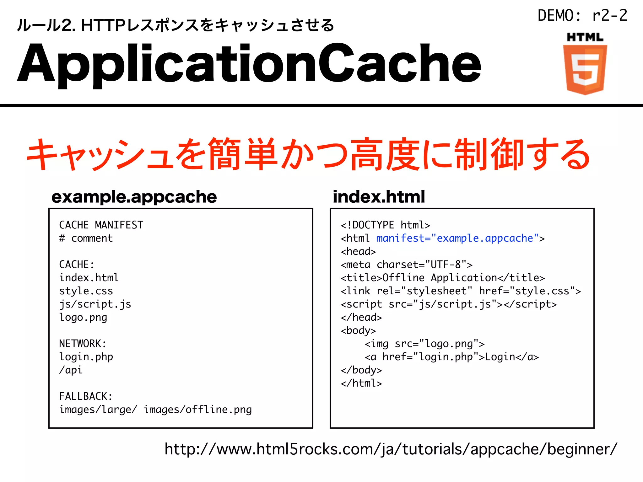 キャッシュを簡単かつ高度に制御する
http://www.html5rocks.com/ja/tutorials/appcache/beginner/
 ルール2. HTTPレスポンスをキャッシュさせる
 ApplicationCache
CACHE MANIFEST
# comment
CACHE:
index.html
style.css
js/script.js
logo.png
NETWORK:
login.php
/api
FALLBACK:
images/large/ images/offline.png
<!DOCTYPE html>
<html manifest="example.appcache">
<head>
<meta charset="UTF-8">
<title>Offline Application</title>
<link rel="stylesheet" href="style.css">
<script src="js/script.js"></script>
</head>
<body>
<img src="logo.png">
<a href="login.php">Login</a>
</body>
</html>
example.appcache index.html
DEMO: r2-2
 