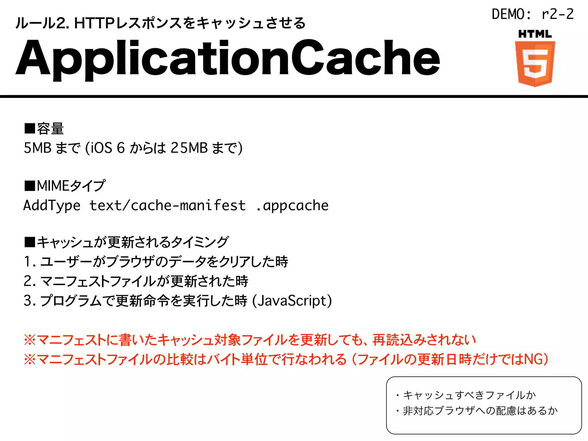  ルール2. HTTPレスポンスをキャッシュさせる
 ApplicationCache
■容量
5MB まで (iOS 6 からは 25MB まで)
■MIMEタイプ
AddType text/cache-manifest .appcache
■キャッシュが更新されるタイミング
1. ユーザーがブラウザのデータをクリアした時
2. マニフェストファイルが更新された時
3. プログラムで更新命令を実行した時 (JavaScript)
※マニフェストに書いたキャッシュ対象ファイルを更新しても、再読込みされない
※マニフェストファイルの比較はバイト単位で行なわれる （ファイルの更新日時だけではNG）
・キャッシュすべきファイルか
・非対応ブラウザへの配慮はあるか
DEMO: r2-2
 