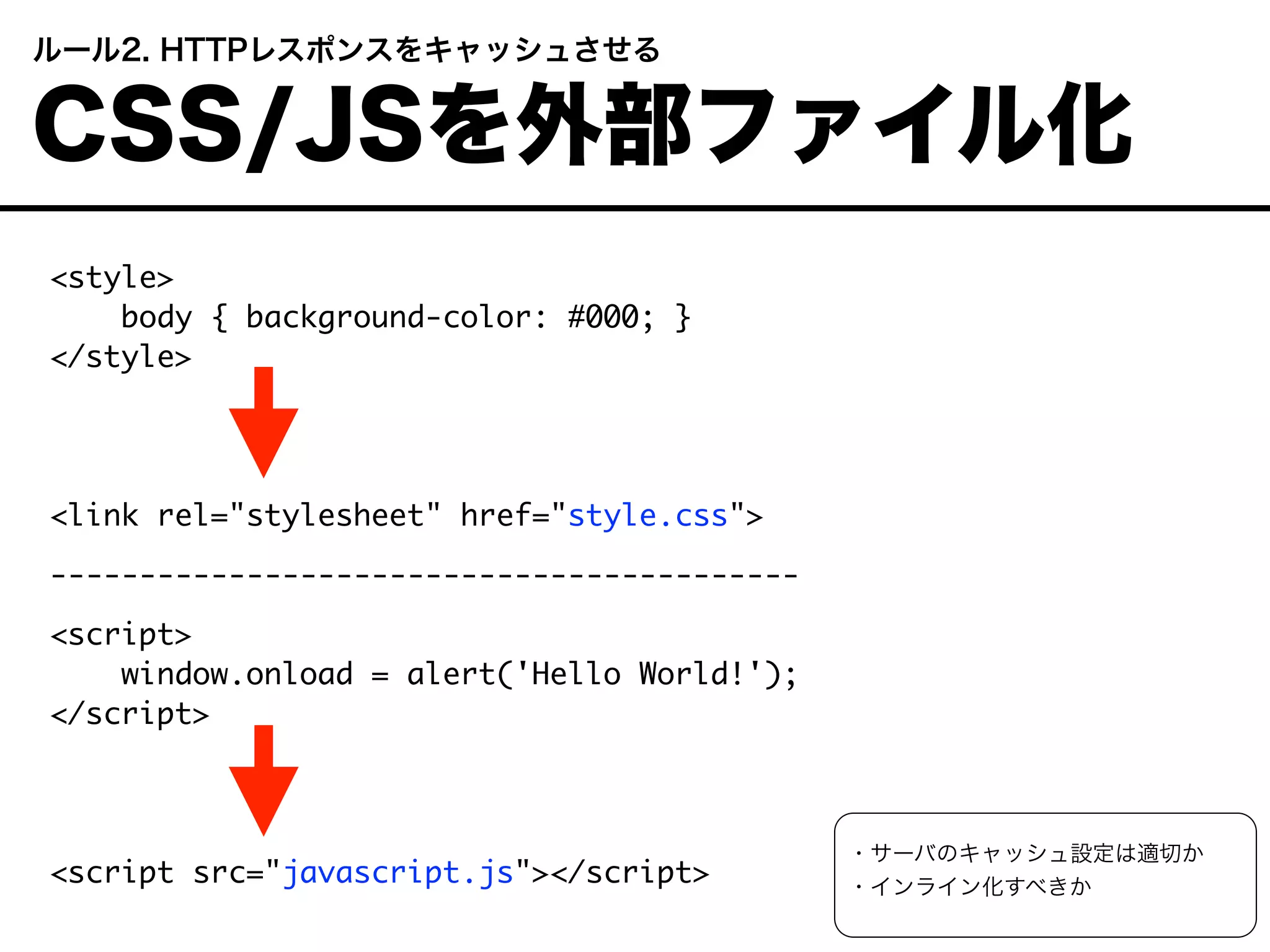 <style>
body { background-color: #000; }
</style>
<link rel="stylesheet" href="style.css">
------------------------------------------
<script>
window.onload = alert('Hello World!');
</script>
<script src="javascript.js"></script>
 ルール2. HTTPレスポンスをキャッシュさせる
 CSS/JSを外部ファイル化
・サーバのキャッシュ設定は適切か
・インライン化すべきか
 